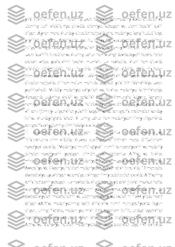 yoki bosib olinishi, turli irqlarning uzaro birikishi. etnomadaniy savdo aloqalari va
ularning   turli   shaklla-riga   aloxdda   ahamiyat   kdratgan   va   ularni   batafsil   taxlil
qilgan. Aynan mana shunday aloqalar natijasidagina  madaniyat keng hudud-larga
yoyilishi   mumkin.   Amaliyotda   esa   bu   til   va   irq   xususiyatlari-dan   muxdshroq
bo'lgan etnografik ashyolarning tarkalishi  shaklida namoyon bo'ladi. Irqlar doimo
uzaro kushilib boradilar va shuning uchun ham xozirgi davrdadeyarli barcha irqlar
aralash   xrdqa   yasha-shini   bzatish   mumkin.   Uz   navbatida   shuni   ham   aloxida
ta'kidlab   o'tish   joizki,   halq.   hayotida   til   etnik   belgi   sifatida   irqda   nis-batan
birmuncha mustaxkam xo'soblanadi. Lekin, vaktlar o'tishi bilan uzaro etnomadaniy
aloqalar   natijasida   til   ham   malum   ma'noda   uzgaradi   yoki   biri   ikkinchisiga   uzaro
yaqinlashadi.   Moddiy   madaniyat   ashyolari   esa   boshqa   madaniyat   ko'riniishariga
Karaganda   uo'i-ning   shakli   va   tarkalish   hududini   birmuncha   ko'proq,   kengroq
namoyon etadi. Ratselning fikricha. halqlar hayotida sodir bo'lgan, yuz bergan turli
xil   etno-ijtimoiy   uo'garishlar   yukrlib   ketgani   xrlda   etnografik   predmetlar   kanday
bo'lsa.   shundayligicha   krladi.  SHuning   uchun  ham   madaniyatni   ilmiy   o'rganishda
etnografik ashyolarning o'rni bekdyos xo'soblanadi.
F.   Ratselning   shogirdi   xisoblangan   Leo   Frobenius   etnolog,   arxeolog   va
folklorshunos   olim   sifatida   shuxrat   qozongan.   U   birinchi   marta   diffuzionizm
nazariyasi   asosida   "Madaniyat   morfologiyasi"   nomli   konqepqiyasini   va   madaniy
doiralar   nazariyasini   yaratgan   olimdir.   Leo   Frobenius   Afrika   va   boshqa
mintaqalarda   yashovchi   halqlar   madaniyati   buiicha   mugaxassis   boltan.   U   Afrika,
Avstraliya va Okeaniya halqlari madaniyatini  tadkdh etish bora-sida 12 marotaba
ekspeditsiya uyushtirgan va amalga oshirgan ilmiy tadqiqotlari asosida Afrikaning
etnik haritasini yaratgan. Uz navbatida shuni ham kayd etish joizki. mazkur harita
xozirgi   davrga   qadar   uo'z   ahamiyatini   yukrtgan   emas.   Afrikashunos   olim   uz
ekspeditsiyalari   materiallarini   va   ularning   na/ariy   xulosalari-ni   1988   yidda   nashr
etilgan   «Afrika   madaniyatining   kelib   chiki-shi»   nomli   monografiyasida   bayon
qilgan.   Uning   fikricha,   madani-yat   misli   tirik   organizm   bo'lib,   undagi   'zgarishlar
hayotning   umu-miy   krnunlari   bilan   chambarchas   boglikdir.   Olim   tomonidan
Afrika   va   lelaneziya   halqlari   madaniyatlarini   uzaro   taqqoslab   urga-nish   asnosida 