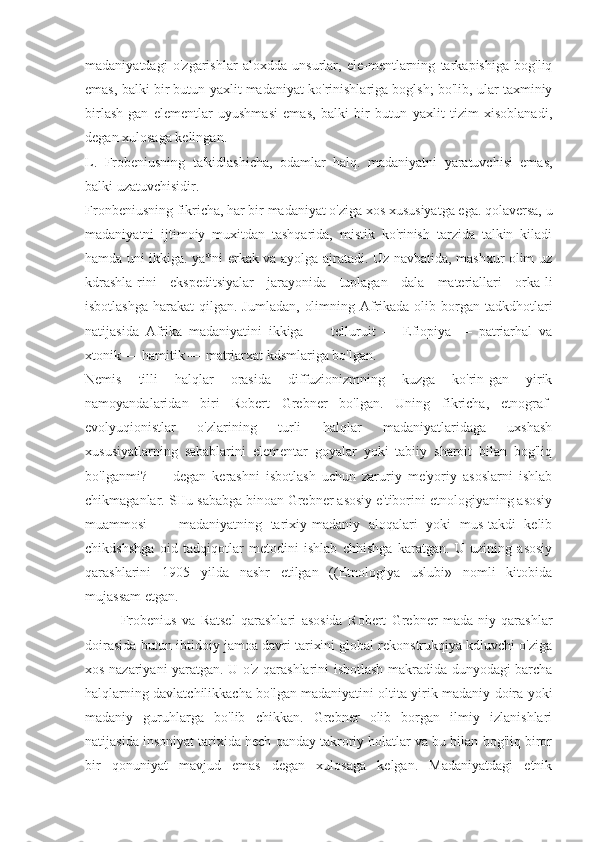 madaniyatdagi   o'zgarishlar   aloxdda   unsurlar,   ele-mentlarning   tarkapishiga   bog'liq
emas, balki bir butun yaxlit madaniyat ko'rinishlariga boglsh; bo'lib, ular taxminiy
birlash-gan   elementlar   uyushmasi   emas,   balki   bir   butun   yaxlit   tizim   xisoblanadi,
degan xulosaga kelingan.
L.   Frobeniusning   ta'kidlashicha,   odamlar   halq.   madaniyatni   yaratuvchisi   emas,
balki uzatuvchisidir.
Fronbeniusning fikricha, har bir madaniyat o'ziga xos xususiyatga ega. qolaversa, u
madaniyatni   ijtimoiy   muxitdan   tashqarida,   mistik   ko'rinish   tarzida   talkin   kiladi
hamda uni ikkiga. ya*ni erkak va ayolga ajratadi. Uz navbatida, mashxur olim uz
kdrashla-rini   ekspeditsiyalar   jarayonida   tuplagan   dala   materiallari   orka-li
isbotlashga  harakat  qilgan. Jumladan,  olimning Afrikada  olib borgan tadkdhotlari
natijasida   Afrika   madaniyatini   ikkiga   —   telluruit   —   Efiopiya   —   patriarhal   va
xtonik — hamitik — matriarxat kdsmlariga bo'lgan.
Nemis   tilli   halqlar   orasida   diffuzionizmning   kuzga   ko'rin-gan   yirik
namoyandalaridan   biri   Robert   Grebner   bo'lgan.   Uning   fikricha,   etnograf-
evolyuqionistlar   o'zlarining   turli   halqlar   madaniyatlaridaga   uxshash
xususiyatlarning   sabablarini   elementar   goyalar   yoki   tabiiy   sharoit   bilan   bog'liq
bo'lganmi?   —   degan   kerashni   isbotlash   uchun   zaruriy   me'yoriy   asoslarni   ishlab
chikmaganlar. SHu sababga binoan Grebner asosiy e'tiborini etnologiyaning asosiy
muammosi   —   madaniyatning   tarixiy-madaniy   aloqalari   yoki   mus-takdi   kelib
chikdshshga   oid   tadqiqotlar   metodini   ishlab   chhishga   karatgan.   U   uzining   asosiy
qarashlarini   1905   yilda   nashr   etilgan   ((Etnologiya   uslubi»   nomli   kitobida
mujassam etgan.
Frobenius   va   Ratsel   qarashlari   asosida   Robert   Grebner   mada-niy   qarashlar
doirasida butun ibtidoiy jamoa davri tarixini global rekonstrukqiya kdluvchi o'ziga
xos nazariyani yaratgan. U o'z qarashlarini isbotlash makradida dunyodagi barcha
halqlarning davlatchilikkacha bo'lgan madaniyatini oltita yirik madaniy doira yoki
madaniy   guruhlarga   bo'lib   chikkan.   Grebner   olib   borgan   ilmiy   izlanishlari
natijasida insoniyat tarixida hech qanday takroriy holatlar va bu bilan bog'liq biror
bir   qonuniyat   mavjud   emas   degan   xulosaga   kelgan.   Madaniyatdagi   etnik 