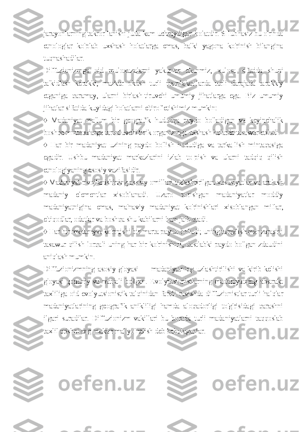 jarayonlarning takror-lanishi juda kam uchraydigan holatdir. SHubhasiz bu o'rinda
etnologlar   ko'plab   uxshash   holatlarga   emas,   balki   yagona   ko'rinish   bilangina
tuqnashadilar.
Diffuzionizmga   oid   muloxazalarni   yakunlar   ekanmiz,   xulosa   sifatida   shuni
ta'kidlash   kerakki,   mazkur   okdsh   turli   mamlakat-larda   turli   darajada   tarakkiy
etganiga   qaramay,   ularni   birlash-tiruvchi   umumiy   jihatlarga   ega.   Biz   umumiy
jihatlar sifatida kuyidagi holatlarni e'tirof etishimiz mumkin:
♦   Madaniyat   ma'lum   bir   geografik   hududqa   paydo   bo'ladigan   va   keyinchalik
boshqa mintaqaiarga tarqaluvchi tirik organizmga uxshash holatda tasawur etiladi.
♦   Har   bir   madaniyat   uzining   paydo   bo'lish   hududiga   va   tarka-lish   mintaqasiga
egadir.   Ushbu   madaniyat   markazlarini   izlab   to-pish   va   ularni   tadqiq   qilish
etnologiyaning asosiy vazifasidir.
♦  Madaniyat rivojlanishining asosiy omillari o'zlashtirilgan xususiyatlar va aralash
madaniy   elementlar   xisoblanadi.   Uzaro   qorishgan   madaniyatlar   moddiy
madaniyatnigina   emas,   ma'naviy   madaniyat   ko'rinishlari   xisoblangan   miflar,
e'tiqodlar, odatlar va boshqa shu kabilarni ham jalb etadi.
♦  Har bir madaniyat ko'rinishi bir marta paydo bo'ladi; uning tarqalish manzarasini
tasawur   qilish   lorqali   uning   har   bir   ko'rinishini,   dastlabki   paydo  bo'lgan   zdaudini
aniqlash mumkin.
Diffuzionizmning   asosiy   g'oyasi   —   madaniyatning   uzlashtirilishi   va   kirib   kelishi
g'oyasi   qonuniy   va   natijali   bo'lgan.   Evolyutsionistlarning   madaniyatning   abstrakt
taxliliga oid evolyutsionistik talqinidan farqli  ravishda  diffuzionistlar  turli  halqlar
madaniyatlarining   geografik   anikliligi   hamda   aloqadorligi   to'g'risidagi   qarashni
ilgari   suradilar.   Diffuzionizm   vakillari   bu   borada   turli   madaniyatlarni   taqqoslab
taxlil etishni eng mukammal yo'nalish deb baholaganlar. 