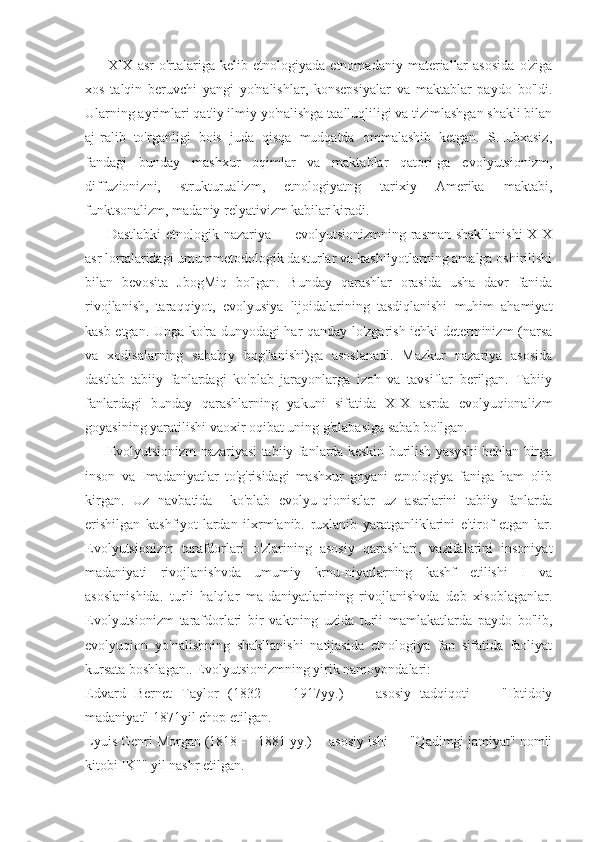 XIX   asr   o'rtalariga   kelib  etnologiyada   etnomadaniy   materiallar   asosida   o'ziga
xos   talqin   beruvchi   yangi   yo'nalishlar,   konsepsiyalar   va   maktablar   paydo   bo'ldi.
Ularning ayrimlari qat'iy ilmiy yo'nalishga taalluqliligi va tizimlashgan shakli bilan
aj-ralib   to'rganligi   bois   juda   qisqa   mudqatda   ommalashib   ketgan.   SHubxasiz,
fandagi   bunday   mashxur   oqimlar   va   maktablar   qatori-ga   evolyutsionizm,
diffuzionizni,   strukturualizm,   etnologiyatng   tarixiy   Amerika   maktabi,
funktsonalizm, madaniy relyativizm kabilar kiradi.
Dastlabki  etnologik nazariya — evolyutsionizmning rasman shakllanishi  XIX
asr lortalaridagi umummetodologik dasturlar va kashfiyotlarning amalga oshirilishi
bilan   bevosita   JbogMiq   bo'lgan.   Bunday   qarashlar   orasida   usha   davr   fanida
rivojlanish,   taraqqiyot,   evolyusiya   lijoidalarining   tasdiqlanishi   muhim   ahamiyat
kasb etgan. Unga ko'ra dunyodagi har qanday lo'zgarish ichki determinizm (narsa
va   xodisalarning   sababiy   bog'lanishi)ga   asoslanadi.   Mazkur   nazariya   asosida
dastlab   tabiiy   fanlardagi   ko'plab   jarayonlarga   izoh   va   tavsiflar   berilgan.   Tabiiy
fanlardagi   bunday   qarashlarning   yakuni   sifatida   XIX   asrda   evolyuqionalizm
goyasining yaratilishi vaoxir oqibat uning g'alabasiga sabab bo'lgan.
Evolyutsionizm nazariyasi tabiiy fanlarda keskin burilish yasyshi bchlan birga
inson   va   Imadaniyatlar   to'g'risidagi   mashxur   goyani   etnologiya   faniga   ham   olib
kirgan.   Uz   navbatida     ko'plab   evolyu-qionistlar   uz   asarlarini   tabiiy   fanlarda
erishilgan   kashfiyot-lardan   ilxrmlanib.   ruxlanib   yaratganliklarini   e'tirof   etgan-lar.
Evolyutsionizm   tarafdorlari   o'zlarining   asosiy   qarashlari,   vazifalarini   insoniyat
madaniyati   rivojlanishvda   umumiy   krnu-niyatlarning   kashf   etilishi   I   va
asoslanishida.   turli   halqlar   ma-daniyatlarining   rivojlanishvda   deb   xisoblaganlar.
Evolyutsionizm   tarafdorlari   bir   vaktning   uzida   turli   mamlakatlarda   paydo   bo'lib,
evolyuqion   yo'nalishning   shakllanishi   natijasida   etnologiya   fan   sifatida   faoliyat
kursata boshlagan.. Evolyutsionizmning yirik namoyondalari:
Edvard   Bernet   Taylor   (1832   —   1917yy.)   —   asosiy   tadqiqoti   —   "Ibtidoiy
madaniyat" 1871yil chop etilgan.
Lyuis Genri Morgan (1818 - - 1881 yy.) -- asosiy ishi — "Qadimgi jamiyat" nomli
kitobi IK"" yil nashr etilgan. 