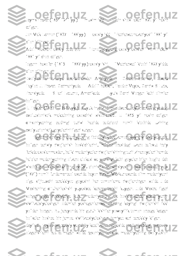 Jeyms Frezer (1854 1941 yy.) — muxim ishi — "Oltin shox" asari 1890 yil nashr
etilgan.
Jon Mak-Lennon (1827 -- 188lyy.) — asosiy ishi - "Patriarxat nazariyasi" 1881 yil
e'lon kilingan.
Adolf   Bastian.   asosiy   tadqiqoti   —   "Etnologiyaning   asosiy   asoslari"   nomli   asari
1881 yil chop etilgan.
logann Baxofen {1815 — 1887 yy.) asosiy ishi — "Matriarxat" kitobi 1897 yidda
e'lon qilingan.
Evolyutsion   nazariya   tarafdorlaridan   Angliyada   —   Gerbert   Spenser,   Edvard
Taylor.   J.   Frezer.   Germaniyada   —   Adolf   Bastian,   Teodor   Vayts,   Genrix   SHurts,
Fransiyada   —   SHarl   Leturno,   Amerikada   —   Lyuis   Genri   Morgan   kabi   olimlar
bo’lgan.
E.   Taylor   (1832   —   1917   yy.).   Buyuk   ingliz   olimi   Edvard   Taylor   etnologiyadagi
evolutsionistik   maktabning   asoschisi   xisobIanadi.   U   1865   yil   nashr   etilgan
«Insoniyatning   qadimgi   turixi   haqida   tadqiqoti   nomli   kitobida   uzining
evolyuqionistik goyalarini ilgari surgan.
Taylor   insoniyat   madaniyatining   ibtidoiylikdan   zamonavyy   qivilizaqiyagacha
bo'lgan   tarixiy   rivojlanish   boskichlarini,   halqlar   orasidagi   uzaro   tafovut   irqiy
farkda asoslanmasdan, balki madaniyatlar rivojlanishining turli zinapoyalari hamda
halqlar   madaniyatining   o"zaro   alokasi   va   vorisligi   kabi   goyalar   bilan   bogliq   deb
xisoblagan.   Taylor   uzining   evolyu-qionistik   konsepsiyasini   Iptidoiy   madaniyat»
(1871) nomli fundamentaol asarida bayon etgan. Mazkur asarda olim madaniyatni
olga   siljituvchi   tarakkiyot   goyasini   har   tomonlama   rivojlantirgan   xolda   J-de
Mesiraning   «Tuhanlashshi   yuyasi»ta   karama-qarshi   kuygan.   J.de   Mestra   ilgari
so'rgan   goya   moxiyatiga   kura.   madaniyatning   ilk   boskichlarida   yerda   yarim
sivilizatsiyalashgan   odamlar   yashaganlar   va   ularning   keyingi   rivojlanishi   ikki
yo'ldan   borgan.   Bu   jarayonda   bir   guruh   kishilar   yowoyilik   tomon   orqaga   ketgan
bo'lsalar   boshqa   bir   jamoa   sivilizatsiyalashgan   jamiyat   sari   tarakkiy   kilgan.   -   -
deyiladi. Taylor esa tarixiy va tabiiy katalizator natijasida madaniyatdagi regressiv
o'zgarishlarni   rad   et-magan   xolda   rgsoniyat   tarixida   madaniyatning   evolyutsion 