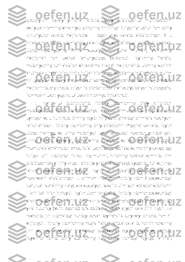 taraqqiyotini   asosiy   yo'nalish   sifatida   kat'iy   ta'kidlagan.uz   mulohazalarini
evolyutsionizmning  «insoniyat   tabiatning bir  bo'lagi   bo'lganligi  uchun  ham   tabiiy
qonuniyatlar   asosida   rivojlanadi»   —   degan   goya   asosida   shakllantirgan.   SHu
boisdan ham barcha odamlarning psixologiyasi va intellektual qobiliyati o'xshash,
ularda   madaniyatning   bir   xil   xususiyatlarini   kurish   mumkin,   kishilarning
rivojlanishi   ham   uxshash   krnuniyatlarga   asoslanadi.   Taylorning   fikricha.
madaniyatning turli shakllari «bosqichma-bosqich rivojlanishida ularning x.ar biri
shubhasiz oTmish bilan borliq bo'lish bilan birga kelajakning hakllanishida muhim
rol   uynaydi.   Taraqqiyotning   mazkur   ketma-ketligi   barcha   halqlar,   shu   jumladan.
rivojlanihida eng orqada qolgan halqlardan tortib qivilizaqiyalashgan halqlargacha.
hammasini uzaro yagona uzluksiz bir tizimga birlashtiradi.
E.   Taylor   uz   tadqiqotlarida   ibtidoiy   odamlarning   diniy   eTiqodlari
madaniyatning   barcha   ko*rinishlariga   nisbatan   birmuncha   ko'proq   kizikdnn
uyrotgan va u bu borada dinning paydo bo")ishi  to'g'risidagi  animistik nazariyani
ishlab chikkan. Ibtidoiy odamlarning diniy e'tikrdlarini o*rganish asnosida Taylor
ularga   insoniyat   va   uning   madaniyati   uyrunligi   nuktai   nazardan   yondash-gan.
Uning   fikricha.   «yowoyi   odamlar»ning   e'tikrddari   va   maro-simlari   turli-tuman
mazmunsiz krrishmadan emas, balki uzaro ketma-ketlikka va manphiy asosga ega
bo'lgan   urf-I   odatlardan   iborat.   Eng   muhimi,   bo'larning   barchasi   zaminida   olim
ta'kidlaganidek «Ilohiy zotga I e'tiqod» yoki boshqachasiga aytganda, ruh va jonga
ishonch   goyasi   mujassamlashgan.   Taylor   uz   I   qarashlari   asosida   «animizm»
nazanvasini   shakllantirgan.   U   animizm   ildizlarini   ibtidoiy   odam   /   tasavvuridagi
tush, tush kurishning o'ziga xos xususiyati. kasalliq ulim kabi xrdisalar sabablarini
I izoh-lash bilan borlaydi. Taylor ularni izoxlashda ibtidoiy odamlar tasavvuridagi
«har bir odamda f jon bo'lib. ular inson tanasini vaktinchalik (tush ko'rish vaqtida)
yoki   butunlay   (vafot   etganda)   tark   etadi»,   —   degan   goyani   asos   qilib   olgan.   Uz
navbatida   jon   to'g'risidagi   bunday   qarash   keyinchalik   dunyoviy   dinlarda   ham   ri-
vojlangan. Ibtidoiy odamlarning magik fikrlash  kridasi  asosi-da  har  bir  narsaning
joni   va   ruxi   mavjudligi   to'g'risidagi   ta-savvurlar   paydo   bo'lgan   va   natijada
hayvonlar   hamda   tabiiy   kuch-larning   ruh,   bopha   olamdagi   hayotga   ishonch, 