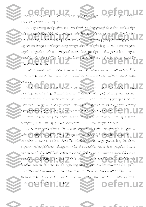 tabiatdagi   iloxlar   va   oxir   okibatda   yagona   tangri   taologa   bo'lgan   e'tiqod
shakllangan deb ta'kidlaydi.
E.   Taylorning  evolyuqionistik   qarashlari   etnologiyadagi   dastlabki   «inkilobiy»
nuktai   nazarlardan   biri   edi.   Evolyuqionist-lar   qarashlarining   muxo'm   jixatlaridan
biri shundaki, mazkur nazariya tarafdorlari ilk bora tarixiy jarayonlarning yaxlitli-
ligi   va   madaniyat   tarakkiyotining   progressivligi   to'g'risidagi   iz-chil   konqepqiyani
ilgari   so'rganlar.   Biroq,   evolyutsionizm   kon-qepqiyasi,   shu   jumladan,   Taylor
qarashlarining   kamchiligi   bora-sida,   birmuncha   kechroq   bo'lsada.   qator   tankddiy
fikrlar bayon etilgan.
Taylor qarashlarining izdoshlari boshqa mamlakatlarda ham mavjud edi. SHu
bois   uning   qarashlari   juda   tez   muddatda   etnolo-giyada   etakchi   qarashlarga
aylangan.
Etnologiyada   evolyutsionizm   klassiklaridan   biri   ingliz   fay-lasufi,   biologi,
psixologi  va  sotsiologi   Gerbert  Spenser   (1820  —  1903  yy.)   ushbu  goyani  asosan
bir   tomonlama   taxdil   va   talknn   kdlgan.   Uning   fikricha,   ibtidoiy   jamiyat   vakillari
jismonan,   ak?lan   va   ruxiy   jihatdan   tarakkiy   etmaganlar.   qolaversa,   Spen-serning
evolyuqionistik qarashlari ma'lum ma'noda irqchilik harakterida bo'lgan.
Etnologiyada   evolyutsionizm   asoschilari   orasida   amerikalik   olim   Lyus   Genri
Morgan (1818 -1881 yy.) ulkan xizmatlari tufayli aloxida ajralib turadi.
L.   Morgan   yirik  olim   bo'lib  u   xech   kimning   da'vatisiz   tadqiqotchi   bo'lgan.   U
uzining   kariyb   40   yillik   ilmiy   faoliyatini   dastlab   AQSHdagi   hindu   qabilasi   —
irokezlarni,   sungra   boshqa   Amerika   xindularini   va   uzga   yurtlardagi   halqlarni
o'rganishga bag'ishlagan. Morganning barcha qarashlari va turfa xil goyalarini tuliq
hamda atroflicha tavsiflash ancha mushkul. Uning etnik muammolarga aid asosiy
qarashlari   «Qadimgi   jamiyat»   (1877)   nom-li   yirik   asarida   mujassamlashgan.
Mazkur   asarda   Morgan   etnolo-giyaning   asosiy   uch   muhim   muammosini,   ya*ni
insoniyat tarixida urugchilik jamiyatining o'rni va ahamiyati, oilaviy-nikoh muno-
sabatlarning   shakllanish   tarixi   hamda   insoniyat   tarixini   davr-lashtirish
muammosini batafsil taxdil qilgan. 