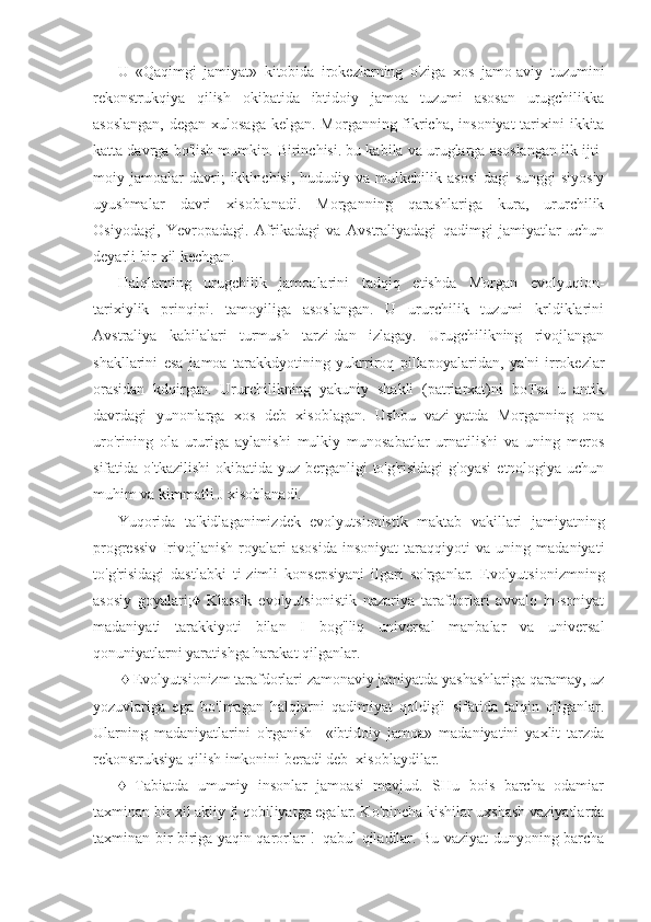 U   «Qaqimgi   jamiyat»   kitobida   irokezlarning   o'ziga   xos   jamo-aviy   tuzumini
rekonstrukqiya   qilish   okibatida   ibtidoiy   jamoa   tuzumi   asosan   urugchilikka
asoslangan,  degan xulosaga  kelgan. Morganning fikricha, insoniyat  tarixini  ikkita
katta davrga bo'lish mumkin. Birinchisi. bu kabila va uruglarga asoslangan ilk ijti-
moiy  jamoalar   davri;   ikkinchisi,   hududiy   va  mulkchilik   asosi-dagi   sunggi-siyosiy
uyushmalar   davri   xisoblanadi.   Morganning   qarashlariga   kura,   ururchilik
Osiyodagi,   Yevropadagi.   Afrikadagi   va   Avstraliyadagi   qadimgi   jamiyatlar   uchun
deyarli bir xil kechgan.
Halqlarning   urugchilik   jamoalarini   tadqiq   etishda   Morgan   evolyuqion-
tarixiylik   prinqipi.   tamoyiliga   asoslangan.   U   ururchilik   tuzumi   krldiklarini
Avstraliya   kabilalari   turmush   tarzi-dan   izlagay.   Urugchilikning   rivojlangan
shakllarini   esa   jamoa   tarakkdyotining   yukrriroq   pillapoyalaridan,   ya'ni   irrokezlar
orasidan   kdqirgan.   Ururchilikning   yakuniy   shakli   (patriarxat)ni   boTsa   u   antik
davrdagi   yunonlarga   xos   deb   xisoblagan.   Ushbu   vazi-yatda   Morganning   ona
uro'rining   ola   ururiga   aylanishi   mulkiy   munosabatlar   urnatilishi   va   uning   meros
sifatida o'tkazilishi  okibatida yuz berganligi  to'g'risidagi  g'oyasi  etnologiya uchun
muhim va kimmatli J xisoblanadi.
Yuqorida   ta'kidlaganimizdek   evolyutsionistik   maktab   vakillari   jamiyatning
progressiv   Irivojlanish   royalari   asosida   insoniyat   taraqqiyoti   va   uning   madaniyati
to'g'risidagi   dastlabki   ti- zimli   konsepsiyani   ilgari   so'rganlar.   Evolyutsionizmning
asosiy   goyalari;♦   Klassik   evolyutsionistik   nazariya   tarafdorlari   avvalo   in-soniyat
madaniyati   tarakkiyoti   bilan   I   bog"liq   universal   manbalar   va   universal
qonuniyatlarni yaratishga harakat qilganlar. 
 ♦ Evolyutsionizm tarafdorlari zamonaviy jamiyatda yashashlariga qaramay, uz
yozuvlariga   ega   bo'lmagan   halqlarni   qadimiyat   qoldig'i   sifatida   talqin   qilganlar.
Ularning   madaniyatlarini   o'rganish     «ibtidoiy   jamoa»   madaniyatini   yaxlit   tarzda
rekonstruksiya qilish imkonini beradi deb  xisoblaydilar.
♦   Tabiatda   umumiy   insonlar   jamoasi   mavjud.   SHu   bois   barcha   odamiar
taxminan bir xil akliy fj qobiliyatga egalar. Ko'pincha kishilar uxshash vaziyatlarda
taxminan bir-biriga yaqin qarorlar !| qabul qiladilar. Bu vaziyat dunyoning barcha 