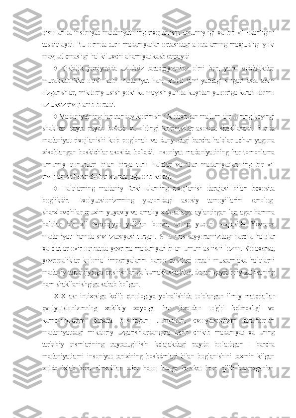 qismlarida   insoniyat   madaniyatining   rivojlanishi   umumiyligi   va   bir   xil   ekanligini
tasdiqlaydi. Bu o'rinda turli madaniyatlar o'rtasidagi  aloqalarning mavjudligi yoki
mavjud emasligi hal kiluvchi ahamiyat kasb etmaydi 
♦   Kishilik   jamiyatida   uzluksiz   taraqqiyotning   o'rni   bor,   ya'ni   soddalikdan
murakkablikka   o'tish   kabi   madaniyat   ham   xuddi   jami-yatdagi   singari   asta-sekin
o'zgarishlar, mikdoriy usish yoki ka-mayish yulida kuyidan yuqoriga karab doimo
uzluksiz rivojlanib boradi.
♦ Madaniyatning har qanday ko'rinishi ilk davridan ma'lum-dir: Uning keyingi
shakllari   qayta   paydo   bo'ladi   va   oldingi   ko'rinishlar   asosida   shakllanadi.   Bunda
madaniyat   rivojlanishi   ko'p   pog'onali   va   dunyodagi   barcha   halqlar   uchun   yagona
xisoblangan   boskichlar   asosida   bo'ladi.   Insoniyat   madaniyatining   har   tomonlama
umumiy   qonunlari   bilan   birga   turli   halqlar   va   ular   madaniyatlarining   bir   xil
rivojlanish bosqichi bir xil natijaga olib keladi.
♦   Halqlarning   madaniy   farki   ularning   rivojlanish   darajasi   bilan   bevosita
boglikdir.   Evolyutsionizmning   yuqoridagi   asosiy   tamoyillarini   etnolog-
sharxlovchilar muxim yuyaviy va amaliy xulosalarga aylantirgan-lar: agar hamma
halqlar   bir   xil   taraqqiyot   yulidan   borsa,   uning   yuqori   nuqtasida   Yevropa
madaniyati  hamda  sivilizatsiyasi  turgan. SHu  bois  sayyoramizdagi   barcha  halqlar
va elatlar oxir-oqibatda yevropa madaniyati bilan umumlashishi lozim. Kolaversa,
yevropaliklar   kolonial   imperiyalarini   barpo   etishlari   orqali   mustamlaka   halqlarni
madaniy taraqqiyotga erishishlariga kumaklashadilar, degan gayriilmiy xulosaning
ham shakllanishgiga sabab bo'lgan.
XIX   asr   intixrsiga   kelib   etnologiya   yo'nalishida   to'plangan   ilmiy   materiallar
evolyutsionizmning   xakikiy   xayotga   har   jixatdan   to'g'ri   kelmasligi   va
kamchiliklarini   kursata   boshlagan.   Jumladan,   evolyutsionizm   tarafdorlari
madaniyatdagi   mikdoriy   uzgarishlardangina   kelib   chikib   madaniyat   va   uning
tarkibiy   qismlarining   qaytatug'ilishi   kelajakdagi   paydo   bo'ladigan   I   barcha
madaniyatlarni   insoniyat   tarixining   boskdmlari   bilan   boglanishini   taxmin   kilgan
xolda   ixlab   bera   olmadilar.   Ular   hatto   bunga   harakat   ham   qilib   kurmaganiar. 