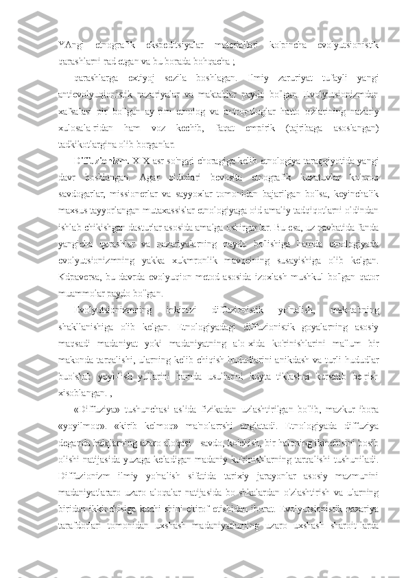 YAngi   etnografik   ekspeditsiyalar   materiallari   ko'pincha   evolyutsionistik
qarashlarni rad etgan va bu borada bohqacha ;
qarashlarga   extiyoj   sezila   boshlagan.   Ilmiy   zaruriyat   tufayli   yangi
antievolyuqionistik   nazariyalar   va   maktablar   paydo   bo'lgan.   Evolyutsionizmdan
xafsalasi   pir   bo'lgan   ay-rim   etnolog   va   antropologlar   hatto   o'zlarining   nazariy
xulosala-ridan   ham   voz   kechib,   faqat   empirik   (tajribaga   asoslangan)
tadkikotlargina olib borganlar.
Diffuzionizm.   XIX asr so'nggi choragiga kelib etnologiya taraqqiyotida yangi
davr   boshlangan.   Agar   oldinlari   bevosita   etnografik   kuzatuvlar   ko'proq
savdogarlar,   missionerlar   va   sayyoxlar   tomonidan   bajarilgan   bo'lsa,   keyinchalik
maxsus tayyorlangan mutaxassislar etnologiyaga oid amaliy tadqiqotlarni oldindan
ishlab chikishgan dasturlar asosida amalga oshirganlar. Bu esa, uz navbatida fanda
yangicha   qarashlar   va   nazariyalarning   paydo   bo'lishiga   hamda   etnologiyada
evolyutsionizmning   yakka   xukmronlik   mavqeining   susayishiga   olib   kelgan.
Kdpaversa,   bu   davrda   evolyuqion   metod   asosida   izoxlash   mushkul   bo'lgan   qator
muammolar paydo bo'lgan.
Evolyutsionizmning   inkirozi   diffuzionistik   yo'nalish,   mak-tabning
shakllanishiga   olib   kelgan.   Etnologiyadagi   diffuzionistik   goyalarning   asosiy
maqsadi   madaniyat   yoki   madaniyatning   alo-xida   ko'rinishlarini   ma'lum   bir
makonda  tarqalishi,  ularning  kelib  chiqish  hududlarini   anikdash  va   turli   hududlar
buo'shab   yoyi-lish   yullarini   hamda   usullarini   kdyta   tiklashni   kursatib   be-rish
xisoblangan. ,
«Diffuziya»   tushunchasi   aslida   fizikadan   uzlashtirilgan   bo'lib,   mazkur   ibora
«yoyilmoq».   «kirib   kelmoq»   ma'nolarrshi   anglatadi.   Etnologiyada   diffuziya
deganda halqlarning uzaro aloqasi - savdo, ko'chish, bir halqning ikinchisini bosib
olishi   natijasida   yuzaga  keladigan  madaniy ko'rinishlarning tarqalishi  tushuniladi.
Diffuzionizm   ilmiy   yo'nalish   sifatida   tarixiy   jarayonlar   asosiy   mazmunini
madaniyatlararo   uzaro   aloqalar   natijasida   bo-shkalardan   o'zlashtirish   va   ularning
biridan   ikkinchisiga   kuchi-shini   e'tirof   etishidan   iborat.   Evolyutsionistik   nazariya
taraf dorlari   tomonidan   uxshash   madaniyatlarning   uzaro   uxshash   sharoit-larda 