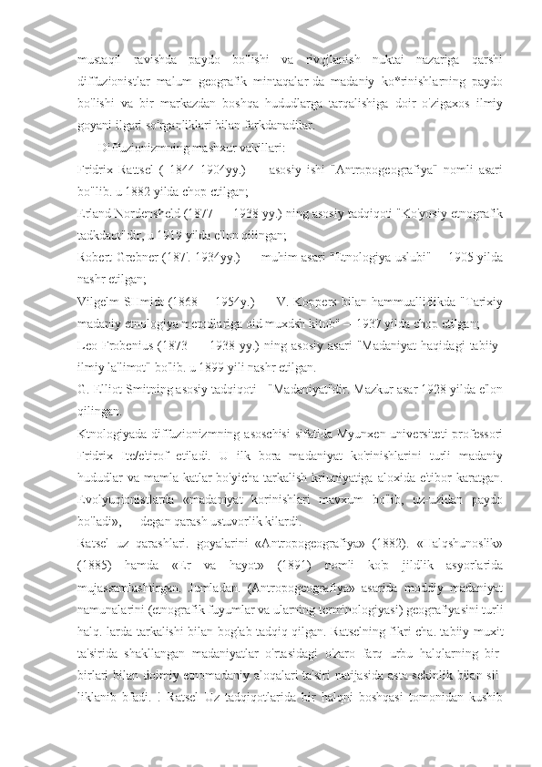 mustaqil   ravishda   paydo   bo'lishi   va   rivqjlanish   nuktai   nazariga   qarshi
diffuzionistlar   malum   geografik   mintaqalar-da   madaniy   ko*rinishlarning   paydo
bo'lishi   va   bir   markazdan   boshqa   hududlarga   tarqalishiga   doir   o'zigaxos   ilmiy
goyani ilgari so'rganliklari bilan farkdanadilar.
Diffuzionizmning mashxur vakillari:
Fridrix   Rattsel   (   1844   1904yy.)   —   asosiy   ishi   "Antropogeografiya"   nomli   asari
bo"lib. u 1882 yilda chop ctilgan;
Erland Nordensheld (1877 — 1938 yy.) ning asosiy tadqiqoti "Ko'yosiy etnografik
tadkdaot"dir, u 1919 yilda e'lon qilingan;
Robert Grebner (187'. 1934yy.) — muhim asari "Etnologiya uslubi"— 1905 yilda
nashr etilgan;
Vilgelm   SHmidt   (1868  —1954y.)   -   -   V.  Koppers   bilan   hammualliflikda   "Tarixiy
madaniy etnologiya metodlariga oid muxdsh kitob" —1937 yilda chop etilgan;
Leo   Frobenius   (1873   —   1938   yy.)   ning   asosiy   asari   "Madaniyat   haqidagi   tabiiy-
ilmiy la'limot" bo'lib. u 1899 yili nashr etilgan.
G. Elliot-Smitning asosiy tadqiqoti - "Madaniyat"dir. Mazkur asar 1928 yilda e'lon
qilingan.
Ktnologiyada diffuzionizmning asoschisi  sifatida  Myunxen  universiteti   professori
Fridrix   Ite/e'tirof   etiladi.   U   ilk   bora   madaniyat   ko'rinishlarini   turli   madaniy
hududlar  va  mamla-katlar  bo'yicha  tarkalish  kriuniyatiga aloxida e'tibor  karatgan.
Evolyuqionistlarda   «madaniyat   korinishlari   mavxum   bo'lib,   uz-uzidan   paydo
bo'ladi», — degan qarash ustuvorlik kilardi.
Ratsel   uz   qarashlari.   goyalarini   «Antropogeografiya»   (1882).   «Halqshunoslik»
(1885)   hamda   «Er   va   hayot»   (1891)   nomli   ko'p   jildlik   asyorlarida
mujassamlashtirgan.   Jumladan.   (Antropogeografiya»   asarida   moddiy   madaniyat
namunalarini (etnografik fuyumlar va ularning terminologiyasi) geografiyasini turli
halq.-larda tarkalishi bilan boglab tadqiq qilgan. Ratselning fikri-cha. tabiiy muxit
ta'sirida   shakllangan   madaniyatlar   o'rtasidagi   o'zaro   farq   urbu   halqlarning   bir-
birlari bilan doimiy etnomadaniy aloqalari ta'siri  natijasida asta-sekinlik bilan sil-
liklanib   bfadi.   !   Ratsel   Uz   tadqiqotlarida   bir   halqni   boshqasi   tomonidan   kushib 