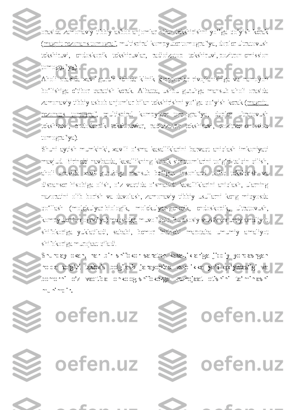 orasida   zamonaviy   tibbiy   asbob-anjomlar   bilan   tekshirishni   yo‘lga   qo‘yish   kerak
( magnit-rezonans tomograf , multispiral kompyuter tomografiya, dopler ultratovush
tekshiruvi,   endoskopik   tekshiruvlar,   radioizotop   tekshiruvi,   pozitron-emission
tomografiya ).
Aholi   orasida   xavf   guruhi   ichida   klinik   simptomlar   rivojlanishiga   va   namoyon
bo‘lishiga   e’tibor   qaratish   kerak.   Albatta,   ushbu   guruhga   mansub   aholi   orasida
zamonaviy tibbiy asbob-anjomlar bilan tekshirishni yo‘lga qo‘yish kerak ( magnit-
rezonans   tomograf ,   multispiral   kompyuter   tomografiya,   dopler   ultratovush
tekshiruvi,   endoskopik   tekshiruvlar,   radioizotop   tekshiruvi,   pozitron-emission
tomografiya).
Shuni   aytish   mumkinki,   xavfli   o‘sma   kasalliklarini   barvaqt   aniqlash   imkoniyati
mavjud.  Birinchi   navbatda,   kasallikning   klinik   simptomlarini   to‘g‘ri   talqin   qilish,
aholi   orasida   xavf   guruhiga   mansub   bo‘lgan   insonlarni   to‘liq   tekshirish   va
dispanser   hisobiga   olish,   o‘z   vaqtida   o‘smaoldi   kasalliklarini   aniqlash,   ularning
nazoratini   olib   borish   va   davolash,   zamonaviy   tibbiy   usullarni   keng   miqyosda
qo‘llash   (molekulyar-biologik,   molekulyar-genetik,   endoskopik,   ultratovush,
kompyuter tomografiya) maqsadga muvofiqdir. Bu asosiy vazifa umumiy amaliyot
shifokoriga   yuklatiladi,   sababi,   bemor   birinchi   marotaba   umumiy   amaliyot
shifokoriga murojaat qiladi.
Shunday   ekan,   har   bir   shifokor   saraton   kasalliklariga   jiddiy   yondashgan
holda   to‘g‘ri   tashxis   belgilash   jarayonida   xatolikka   yo‘l   qo‘ymasligi   va
bemorni   o‘z   vaqtida   onkolog-shifokorga   murojaat   etishini   ta’minlashi
muhimdir. 