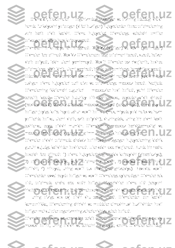 O smalarʻ , blastomalar — organizmdagi o zgargan va o zining odatdagi shakli	ʻ ʻ
hamda funksiyasini yo qotgan (sifati buzilgan) hujayralardan iborat to qimalarning	
ʻ ʻ
zo r   berib   o sib   ketishi.   O sma   hujayralari   O smalarga   sababchi   omillar	
ʻ ʻ ʻ ʻ
to xtagandan keyin ham ko payaveradi.
ʻ ʻ
O smalarni   onkologiya   fani   o rganadi.  
ʻ ʻ Xavfsiz   (yetilgan)   va   xavfli   (yetilmagan)
O'smalar farq qilinadi. Xavfsiz O smalar atrofdagi to qimani itaradi, suradi, ba zan	
ʻ ʻ ʼ
siqib   qo yadi,   lekin   ularni   yemirmaydi.   Xavfli   O smalar   tez   rivojlanib,   boshqa	
ʻ ʻ
to qimalarga o sib kirib, ularni yemiradi; bunda qon tomirlarga ham shikast yetadi.	
ʻ ʻ
Odatda, qon va limfa tomirlari devorining yemirilishi natijasida qon yoki limfaga
tushgan   o sma   hujayralari   turli   a zo   va   to qimalarga   metastaz   beradi.   Natijada	
ʻ ʼ ʻ
O smalarning   ikkilamchi   tugunlari   —   metastazlar   hosil   bo ladi,   ya ni   O smalar	
ʻ ʻ ʼ ʻ
tarqalib   ketadi.   O smalar   butunlay   olib   tashlanmasa,   qaytadan   o sib   chiqadi	
ʻ ʻ
(retsidiv beradi). Xavfsiz O smalar metastaz bermaydi (tarqalmaydi), ammo paydo	
ʻ
bo lgan joyiga ko ra hayot uchun xavfli bo lishi (mas, miyada yoki nafas va hazm	
ʻ ʻ ʻ
yo llarida   bo lsa,   ularni   siqib,   ezib   qo yishi),   shuningdek,   uning   bir   qismi   kesib
ʻ ʻ ʻ
tashlansa,   qayta   o sishi   mumkin.   O smalarning   metastaz   berishbermasligi   va	
ʻ ʻ
metastaz berish tezligi organizmning immunobiologik holatiga bog liq.	
ʻ
O smalar   o sishi   to qimada   cheksiz   bo linuvchi   o zgargan   hujayralarning   kichik	
ʻ ʻ ʻ ʻ ʻ
guruhi vujudga kelishidan boshlanadi. Ular sekin-asta rivojlanadi. Bunda bir necha
bosqich   farq   qilinadi:   1)   o sma   hujayralarining   notekis   ko payishi   (giperplaziya);	
ʻ ʻ
2)   o choqli   proliferatsiya,   ya ni   to qimaning   o sishi,   3)   xavfsiz   O smalar   hosil	
ʻ ʼ ʻ ʻ ʻ
bo lishi;   4)   nihoyat,   uning   xavfli   tus   olishi   (malignizatsiya).   Bevosita   xavfli	
ʻ
O smalardan avval paydo bo lgan va xavfli O smalarga aylanadigan O smalar rak
ʻ ʻ ʻ ʻ
oldi,   to qimada   ancha   erta   sodir   bo lgan   o zgarishlar   o sma   oldi   jarayoni	
ʻ ʻ ʻ ʻ
hisoblanadi. O smalarning bosqichmabosqich rivojlanishi va keyin xavfli tus olishi	
ʻ
—   uning   o ziga   xos   avj   olishi   shu   tariqa   o tadi.   O smalardan   qon   ketishi	
ʻ ʻ ʻ
kamqonlikka,   O smalarning   chirishi   va   moddalar   almashinuvi   buzilishidan   hosil	
ʻ
bo lgan mahsulotlar organizmning zaharlanishiga sabab bo ladi.	
ʻ ʻ
O smalar   parenxima   va   stromadan   tarkib   topadi.   Parenxima   O smalarning   asosiy
ʻ ʻ
massasi   bo lib,   uning   o sishi   va   tabiatini   belgilaydi;   stroma   O smalar   atrofidagi	
ʻ ʻ ʻ 