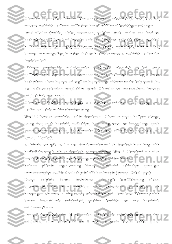 O smalar   diagnostikasi   bemorni   klinik   instrumental   tekshirish   (so rash,   kuzatish,ʻ ʻ
maxsus tekshirish usullarini qo llash va har xil tahlillar o tkazish)ga asoslangan.	
ʻ ʻ
Ichki   a zolar   (me da,   o pka,   tuxumdon,   yo g on   ichak,   me da   osti   bezi   va	
ʼ ʼ ʻ ʻ ʻ ʼ
boshqalar)dagi   O smalarni   barvakt   aniqlash   (diagnoz   qo yish)   ancha   mushkul	
ʻ ʻ
bo lib,   bunda   rentgenologik,   radioizotop,   endoskopik,   morfologik,   immunologik,	
ʻ
kompyuter tomografiya, biopsiya olish va boshqalar maxsus tekshirish usullaridan
foydalaniladi.
Tibbiyot   amaliyotida   radioizotoplar   yordamida   tekshirish   usullari   keng
qo llanilmoqda.   Ayrim   radioaktiv   moddalar,   mas,   fosfor,   yod,   stronsiy,   oltin   va
ʻ
boshqalarni o sma hujayralari sog lom hujayralarga nisbatan ancha ko p yutadi, bu	
ʻ ʻ ʻ
esa   radioizotoplarning   tarqalishiga   qarab   O smalar   va   metastazlarni   barvaqt	
ʻ
aniqlash imkonini beradi.
O smalar   tuzilishining   morfologik   xususiyatlarini   aniqlash   davolashning   aniq	
ʻ
usulini tanlashda muhim ahamiyatga ega.
Xavfli   O smalar   kompleks   usulda   davolanadi.   O smalar   paydo   bo lgan   a zoga,	
ʻ ʻ ʻ ʼ
uning   rivojlanish   bosqichi,   tuzilishiga,   bemorning   yoshi   va   boshqalarga   qarab
gamma   va   rentgen   nurlari,   doridarmonlar   bilan   davo   qilinadi;   lekin   xirurgik   usul
keng qo llaniladi.
ʻ
Ko pincha   xirurgik   usul   nur   va   doridarmonlar   qo llab   davolash   bilan   birga   olib	
ʻ ʻ
boriladi  (qarang   Nur  bilan davolash ,   Kimyoterapiya ). Xavfli  O smalarni nur  bilan	
ʻ
davolash onkologiyaning rivojlanayotgan yo nalishlaridan biridir.	
ʻ
So nggi   yillarda   organizmning   himoya   kuchlarini   oshirishga   qaratilgan	
ʻ
immunoterapiya usulida davolash jadal olib borilmoqda (qarang. Onkologiya).
Dunyo   bo‘yicha   barcha   davlatlarda   onkologik   kasalliklarning   o‘sishi
kuzatilmoqda.   Shu   bilan   birgalikda   o‘lim   ko‘rsatkichi   yildan-yilga   o‘sib
borayotgani sir emas. Buning asosiy sabablaridan biri o‘sma kasalliklarining o‘tib
ketgan   bosqichlarda   aniqlanishi,   yashirin   kechishi   va   erta   bosqichda
aniqlanmasligidir.
Har   yili   dunyo   bo‘yicha   14   milliondan   ortiq   kishida   onkologik   kasallik   turlari
aniqlanadi,   o‘lim   ko‘rsatkichi   esa   8   millionga   yaqin   kishini   tashkil   qiladi. 