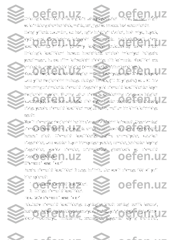 Onkologik kasalliklar ichida eng ko‘p uchraydigan turlari – o‘pka,   sut bezi , to‘g‘ri
va ko‘ndalang chambar ichak, me’da, teri, jigar va prostata bezi saratonlaridir.
Oxirgi   yillarda   tuxumdon,   sut   bezi,   og‘iz   bo‘shlig‘i   a’zolari,   bosh   miya,   buyrak,
siydik   qopi   o‘smalarining   ko‘payishi   kuzatilmoqda.   Bolalarda   xavfli   o‘sma
kasalliklari   2,5-3   foizni   (umumiy   kasalliklar   strukturasida)   tashkil   qiladi.
Onkologik   kasalliklarni   barvaqt   bosqichlarda   aniqlash   imkoniyati   haligacha
yaratilmagan,   bu   esa   o‘lim   ko‘rsatkichi   o‘sishiga   olib   kelmoqda.   Kasallikni   erta
aniqlashda uning dastlabki belgilari (simptomlari)ga e’tibor berish kerak.
Kasallik   rivojlanishida   klinik   belgilar   muhim   axamiyatga   ega.   O‘sma   jarayoni
uzoq yillar rivojlanishini inobatga oladigan bo‘lsak, (10-20 yilgacha) va u 80 foiz
bemorning to‘qimalarida o‘smaoldi o‘zgarishi yoki o‘smaoldi kasalliklaridan keyin
rivojlanishi   mumkin.   Shuning   uchun   o‘sma   kasalliklarining   o‘ziga   xos   belgilari
kuzatilmaydi, bo‘lsa ham uni ilg‘ab olish qiyin. Bundan tashqari, har bir a’zoning
o‘ziga yarasha o‘smaoldi kasaliklari mavjud bo‘lib, ma’lum bir klinik ko‘rinishga
egadir.
Xavfli o‘smaning rivojlanishi har bir a’zoga o‘z ta’sirini ko‘rsatadi. Organizmdagi
o‘smaoldi   kasalliklarini   o‘z   vaqtida   aniqlab,   uni   davolash   uning   rivojlanishini
bartaraf   qiladi.   O‘smaoldi   kasalliklariga   tug‘ma   anomaliyalar,   surunkali
o‘zgarishlar, uzoq vaqtdan buyon bitmayotgan yaralar, oqmalar, jarohatdan keyingi
o‘zgarishlar,   xavfsiz   o‘smalar,   to‘qimalardagi   giperplastik   va   o‘smaoldi
o‘zgarishlari kiradi.
O‘smaoldi kasalliklari
Barcha   o‘smaoldi   kasalliklari   2   turga   bo‘linib,   ular   xavfli   o‘smaga   ikki   xil   yo‘l
bilan aylanadi:
1. Fakultativ o‘smaoldi kasalliklari.
2. Obligat o‘smaoldi kasalliklari.
Fakultativ o‘smaoldi kasalliklari
Fakultativ   o‘smaoldi   kasalliklariga   quyidagilar   kiradi:   teridagi   qarilik   keratozi,
bachadon   bo‘yni   leykoplakiyasi,   eroziyasi,   me’da,   yo‘g‘on   ichak   polipi,   fibroz-
kistoz   mastopatiya,   fibroadenoma,   teratomalar,   kuygandan   keyingi   chandiqlar, 