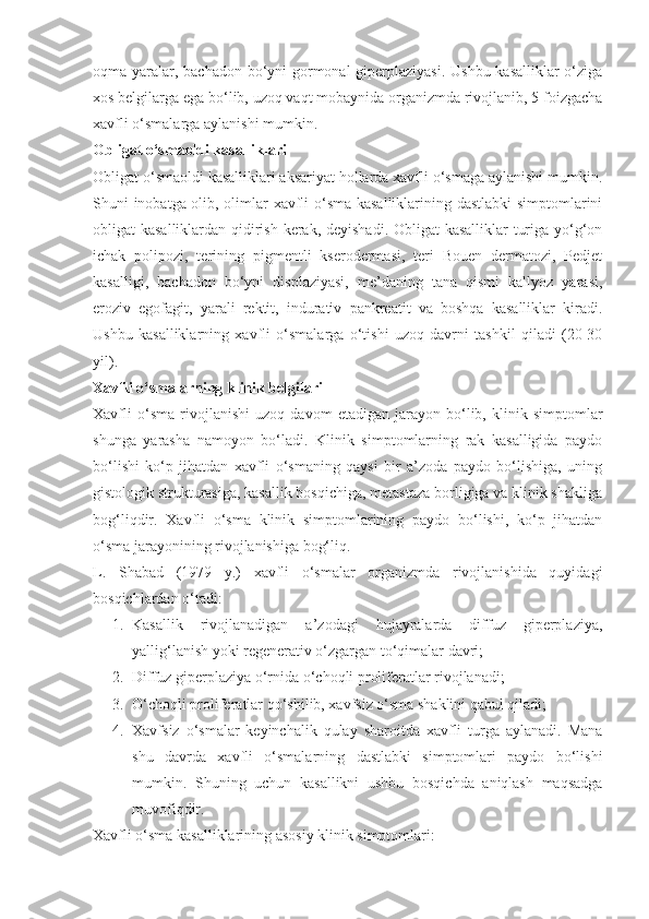 oqma yaralar, bachadon bo‘yni  gormonal  giperplaziyasi. Ushbu  kasalliklar  o‘ziga
xos belgilarga ega bo‘lib, uzoq vaqt mobaynida organizmda rivojlanib, 5 foizgacha
xavfli o‘smalarga aylanishi mumkin.
Obligat o‘smaoldi kasalliklari
Obligat o‘smaoldi kasalliklari aksariyat hollarda xavfli o‘smaga aylanishi mumkin.
Shuni inobatga olib, olimlar xavfli o‘sma kasalliklarining dastlabki  simptomlarini
obligat kasalliklardan qidirish kerak, deyishadi. Obligat  kasalliklar turiga yo‘g‘on
ichak   polipozi,   terining   pigmentli   kserodermasi,   teri   Bouen   dermatozi,   Pedjet
kasalligi,   bachadon   bo‘yni   displaziyasi,   me’daning   tana   qismi   kallyoz   yarasi,
eroziv   egofagit,   yarali   rektit,   indurativ   pankreatit   va   boshqa   kasalliklar   kiradi.
Ushbu   kasalliklarning   xavfli   o‘smalarga   o‘tishi   uzoq   davrni   tashkil   qiladi   (20-30
yil).
Xavfli o‘smalarning klinik belgilari
Xavfli   o‘sma   rivojlanishi   uzoq   davom   etadigan   jarayon   bo‘lib,   klinik   simptomlar
shunga   yarasha   namoyon   bo‘ladi.   Klinik   simptomlarning   rak   kasalligida   paydo
bo‘lishi   ko‘p   jihatdan   xavfli   o‘smaning   qaysi   bir   a’zoda   paydo   bo‘lishiga,   uning
gistologik strukturasiga, kasallik bosqichiga, metastaza borligiga va klinik shakliga
bog‘liqdir.   Xavfli   o‘sma   klinik   simptomlarining   paydo   bo‘lishi,   ko‘p   jihatdan
o‘sma jarayonining rivojlanishiga bog‘liq.
L.   Shabad   (1979   y.)   xavfli   o‘smalar   organizmda   rivojlanishida   quyidagi
bosqichlardan o‘tadi:
1. Kasallik   rivojlanadigan   a’zodagi   hujayralarda   diffuz   giperplaziya,
yallig‘lanish yoki regenerativ o‘zgargan to‘qimalar davri;
2. Diffuz giperplaziya o‘rnida o‘choqli proliferatlar rivojlanadi;
3. O‘choqli proliferatlar qo‘shilib, xavfsiz o‘sma shaklini qabul qiladi;
4. Xavfsiz   o‘smalar   keyinchalik   qulay   sharoitda   xavfli   turga   aylanadi.   Mana
shu   davrda   xavfli   o‘smalarning   dastlabki   simptomlari   paydo   bo‘lishi
mumkin.   Shuning   uchun   kasallikni   ushbu   bosqichda   aniqlash   maqsadga
muvofiqdir.
Xavfli o‘sma kasalliklarining asosiy klinik simptomlari: 