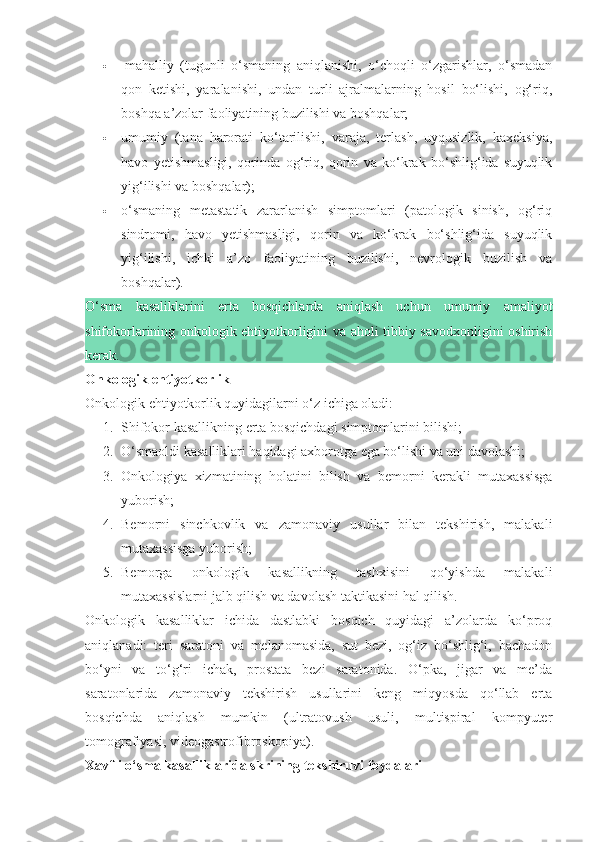    mahalliy   (tugunli   o‘smaning   aniqlanishi,   o‘choqli   o‘zgarishlar,   o‘smadan
qon   ketishi,   yaralanishi,   undan   turli   ajralmalarning   hosil   bo‘lishi,   og‘riq,
boshqa a’zolar faoliyatining buzilishi va boshqalar;
 umumiy   (tana   harorati   ko‘tarilishi,   varaja,   terlash,   uyqusizlik,   kaxeksiya,
havo   yetishmasligi,   qorinda   og‘riq,   qorin   va   ko‘krak   bo‘shlig‘ida   suyuqlik
yig‘ilishi va boshqalar);
 o‘smaning   metastatik   zararlanish   simptomlari   (patologik   sinish,   og‘riq
sindromi,   havo   yetishmasligi,   qorin   va   ko‘krak   bo‘shlig‘ida   suyuqlik
yig‘ilishi,   ichki   a’zo   faoliyatining   buzilishi,   nevrologik   buzilish   va
boshqalar).
O‘sma   kasaliklarini   erta   bosqichlarda   aniqlash   uchun   umumiy   amaliyot
shifokorlarining onkologik ehtiyotkorligini va aholi tibbiy savodxonligini oshirish
kerak.
Onkologik ehtiyotkorlik
Onkologik ehtiyotkorlik quyidagilarni o‘z ichiga oladi:
1. Shifokor kasallikning erta bosqichdagi simptomlarini bilishi;
2. O‘smaoldi kasalliklari haqidagi axborotga ega bo‘lishi va uni davolashi;
3. Onkologiya   xizmatining   holatini   bilish   va   bemorni   kerakli   mutaxassisga
yuborish;
4. Bemorni   sinchkovlik   va   zamonaviy   usullar   bilan   tekshirish,   malakali
mutaxassisga yuborish;
5. Bemorga   onkologik   kasallikning   tashxisini   qo‘yishda   malakali
mutaxassislarni jalb qilish va davolash taktikasini hal qilish.
Onkologik   kasalliklar   ichida   dastlabki   bosqich   quyidagi   a’zolarda   ko‘proq
aniqlanadi:   teri   saratoni   va   melanomasida,   sut   bezi,   og‘iz   bo‘shlig‘i,   bachadon
bo‘yni   va   to‘g‘ri   ichak,   prostata   bezi   saratonida.   O‘pka,   jigar   va   me’da
saratonlarida   zamonaviy   tekshirish   usullarini   keng   miqyosda   qo‘llab   erta
bosqichda   aniqlash   mumkin   (ultratovush   usuli,   multispiral   kompyuter
tomografiyasi, videogastrofibroskopiya).
Xavfli o‘sma kasalliklarida skrining tekshiruvi foydalari 