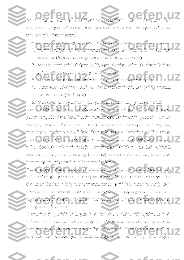 Aholi   orasida   skrining   tekshiruvining   o‘tkazilishi   xavfli   o‘smalarni   hali
simptomlari   paydo   bo‘lmasdan   yoki   dastlabki   simptomlar   namoyon   bo‘lganda
aniqlash imkoniyatini yaratadi.
Hozirda keng miqyosda quyidagi kasalliklarda skrining tekshiruvi qo‘llanilmoqda:
1. Mammografiya   va   o‘sma   markerlarini   aniqlash   (SA-15-3)   –   sut   bezi
saratonida (50 yoshdan oshgan ayollarda bir yilda bir marta).
2. Najasda qonni aniqlash (gemokult), sigmoskopiya, kolonoskopiya to‘g‘ri va
yo‘g‘on ichak saratonida (bir yilda bir marta).
3. Pap-test va kolposkopiya bachadon bo‘yni saratonida (har 6 oyda).
4. Ultratovush   tekshirish   usuli   va   o‘sma   markerini   aniqlash   (RSA)   prostata
bezi saratonida (har 6 oyda).
5. Multispiral kompyuter tomografiya o‘pka saratonida (1 yilda bir marta).
Ushbu tekshirishlarni  aholi  orasida xavf omiliga ega bo‘lgan insonlarda o‘tkazish
yuqori   darajada   o‘sma   kasalliklarini   barvaqt   aniqlash   imkonini   yaratadi.   Bundan
tashqari,   xavfli   o‘smalarning   klinik   simptomlari   namoyon   bo‘lmaganda,
morfologik   jihatdan   surunkali   kasalliklar   yoki   xavfsiz   o‘smaning   xavfli   o‘smaga
o‘tish   bosqichini   morfologik   o‘zgarishlar   darajasida   aniqlash   kelajakda   bemorni
to‘liq   davolash   imkonini   beradi.   Bemor   bilan   shifokor   orasidagi   suhbatda
kasallikning rivojlanish bosqichiga (anamnez), klinik simptomlari rivojlanishiga va
bemorning umumiy ahvoliga e’tibor qaratish kerak.
Yuqorida aytib o‘tilganidek, tashqi a’zolarda joylashgan o‘smalarda (teri, sut bezi,
og‘iz   bo‘shlig‘i,   yumshoq   to‘qima)   va   vizual   jihatdan   ko‘rish   imkoniyati   bor
a’zolardan (bachadon bo‘yni, qin, prostata bezi, to‘g‘ri ichak, burun-halqum) xavfli
o‘smalarini   aniqlashda   dastlabki   simptomlar   quyidagilardan   iboratdir:
paypaslanadigan   hosila,   chegaralari   noaniq,   atrof   to‘qimada   infiltrativ   o‘zgarish
borligi bilan ifodalanadi.
O‘smaning   rivojlanishi   unda   yara   hosil   bo‘lishi,   qonashi,   hidli   ajralmalar   hosil
bo‘lishi   bilan   kechadi.   Ushbu   jarayonni   o‘z   vaqtida   aniqlash   va   baholashda
instrumental yoki kompyuter tomografiya tekshiruvini o‘tkazish shart emas. Shuni
ta’kidlash   lozimki,  aksariyat  hollarda  bu  o‘zgarishlarni  bemorning  o‘zi   aniqlaydi. 