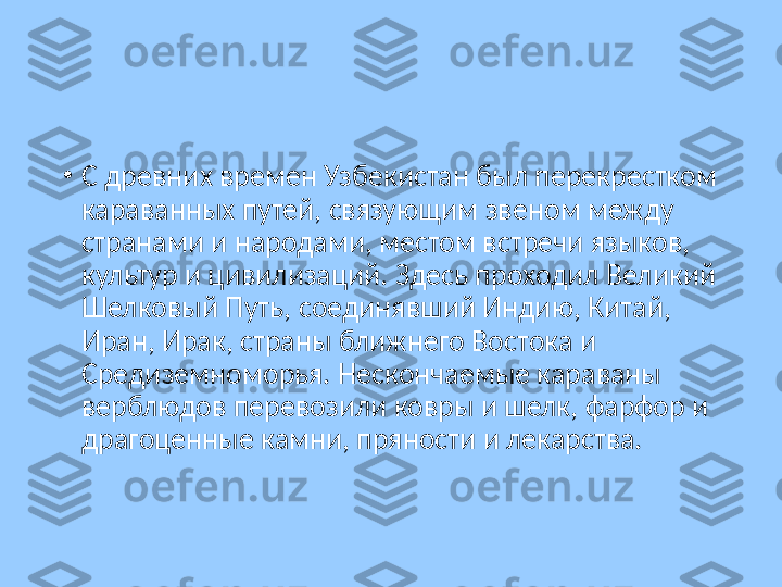 •
С древних времен Узбекистан был перекрестком 
караванных путей, связующим звеном между 
странами и народами, местом встречи языков, 
культур и цивилизаций. Здесь проходил Великий 
Шелковый Путь, соединявший Индию, Китай, 
Иран, Ирак, страны ближнего Востока и 
Средиземноморья. Нескончаемые караваны 
верблюдов перевозили ковры и шелк, фарфор и 
драгоценные камни, пряности и лекарства. 