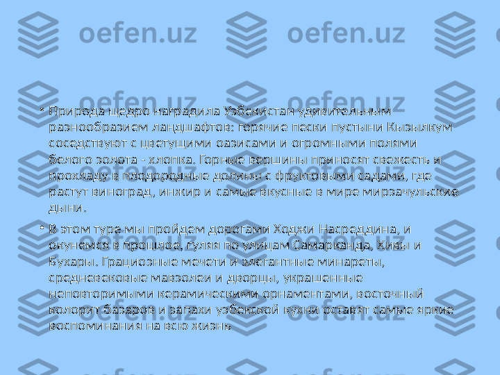 •
Природа щедро наградила Узбекистан удивительным 
разнообразием ландшафтов: горячие пески пустыни Кызылкум 
соседствуют с цветущими оазисами и огромными полями 
белого золота - хлопка. Горные вершины приносят свежесть и 
прохладу в плодородные долины с фруктовыми садами, где 
растут виноград, инжир и самые вкусные в мире мирзачульские 
дыни. 
•
В этом туре мы пройдем дорогами Ходжи Насреддина, и 
окунемся в прошлое, гуляя по улицам Самарканда, Хивы и 
Бухары. Грациозные мечети и элегантные минареты, 
средневековые мавзолеи и дворцы, украшенные 
неповторимыми керамическими орнаментами, восточный 
колорит базаров и запахи узбекской кухни оставят самые яркие 
воспоминания на всю жизнь 