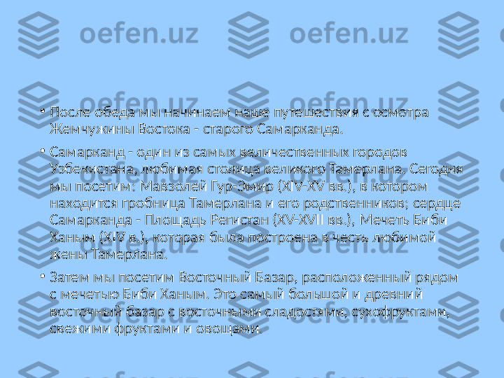 •
После обеда мы начинаем наше путешествия с осмотра 
Жемчужины Востока - старого Самарканда.
•
Самарканд - один из самых величественных городов 
Узбекистана, любимая столица великого Тамерлана. Сегодня 
мы посетим: Мавзолей Гур-Эмир (XIV-XV вв.), в котором 
находится гробница Тамерлана и его родственников; сердце 
Самарканда - Площадь Регистан (XV-XVII вв.), Мечеть Биби 
Ханым (XIV в.), которая была построена в честь любимой 
жены Тамерлана.
•
Затем мы посетим Восточный Базар, расположенный рядом 
с мечетью Биби Ханым. Это самый большой и древний 
восточный базар с восточными сладостями, сухофруктами, 
свежими фруктами и овощами.  