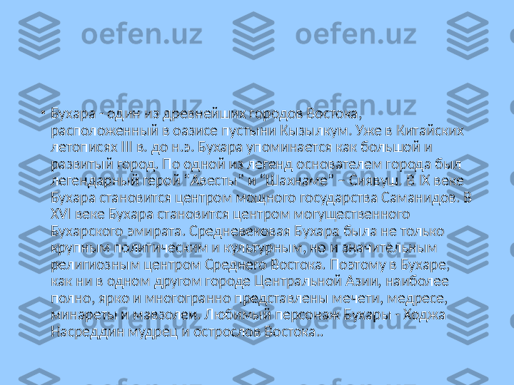 •
Бухара - один из древнейших городов Востока, 
расположенный в оазисе пустыни Кызылкум. Уже в Китайских 
летописях III в. до н.э. Бухара упоминается как большой и 
развитый город. По одной из легенд основателем города был 
легендарный герой “Авесты” и “Шахнаме” – Сиявуш. В IX веке 
Бухара становится центром мощного государства Саманидов. В 
XVI веке Бухара становится центром могущественного 
Бухарского эмирата. Средневековая Бухара была не только 
крупным политическим и культурным, но и значительным 
религиозным центром Среднего Востока. Поэтому в Бухаре, 
как ни в одном другом городе Центральной Азии, наиболее 
полно, ярко и многогранно представлены мечети, медресе, 
минареты и мавзолеи. Любимый персонаж Бухары - Ходжа 
Насреддин мудрец и острослов Востока.. 