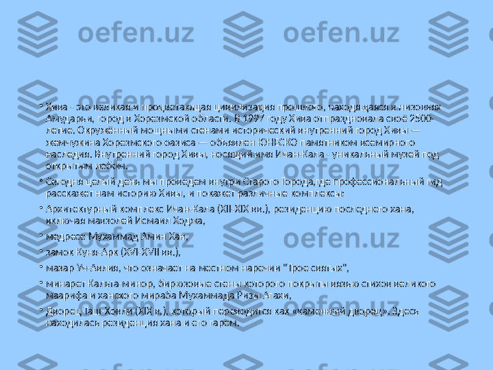 •
Хива - это великая и процветающая цивилизация прошлого, находящаяся в низовьях 
Амударьи, город в Хорезмской области. В 1997 году Хива отпраздновала своё 2500-
летие. Окружённый мощными стенами исторический внутренний город Хивы — 
жемчужина Хорезмского оазиса — объявлен ЮНЕСКО памятником всемирного 
наследия. Внутренний город Хивы, носящий имя Ичан-Кала - уникальный музей под 
открытым небом.
•
Сегодня целый день мы проведем внутри Старого Города,где профессиональный гид 
расскажет нам историю Хивы, и покажет различные комплексы:
•
Архитектурный комплекс Ичан-Кала (XII-XIX вв.), резиденцию последнего хана, 
включая мавзолей Исмаил Ходжа,
•
медресе Мухаммад Амин Хан,
•
замок Куня-Арк (XVI-XVII вв.),
•
мазар Уч-Авлия, что означает на местном наречии "Трое святых",
•
минарет Кальта-минор, бирюзовые стены которого покрыты вязью стихов великого 
маарифа и ханского мираба Мухаммада Ризы Агахи,
•
Дворец Таш-Ховли (XIX в.), который переводится как «каменный дворец». Здесь 
находилась резиденция хана и его гарем. 