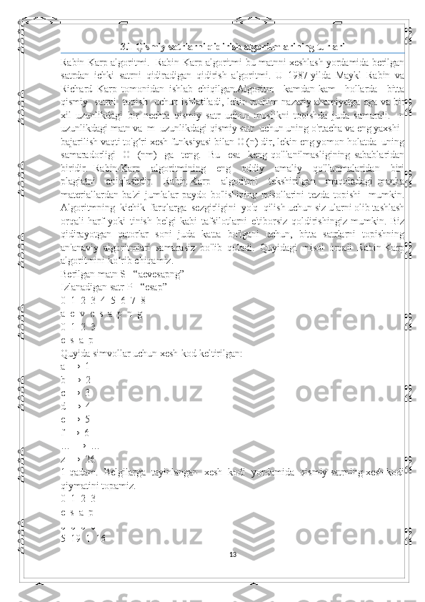 3.1 Qismiy satrlarni qidirish algoritmlarining turlari
Rabin-Karp algoritmi.  Rabin-Karp algoritmi-bu matnni xeshlash yordamida berilgan
satrdan   ichki   satrni   qidiradigan   qidirish   algoritmi.   U   1987-yilda   Maykl   Rabin   va
Richard   Karp   tomonidan   ishlab   chiqilgan.Algoritm     kamdan-kam     hollarda     bitta
qismiy   satrni   topish   uchun ishlatiladi, lekin muhim nazariy ahamiyatga ega va bir
xil   uzunlikdagi   bir   nechta   qismiy   satr   uchun   moslikni   topishda   juda   samarali.     n
uzunlikdagi matn va  m  uzunlikdagi qismiy satr  uchun uning o'rtacha va eng yaxshi 
bajarilish vaqti to'g ri xesh funksiyasi bilan O (n) dir, lekin eng yomon holatda  uningʻ
samaradorligi     O     (nm)     ga     teng.     Bu     esa     keng   qo'llanilmasligining   sabablaridan
biridir.   Rabin-Karp     algoritmining     eng     oddiy     amaliy     qo'llanmalaridan     biri
plagiatni     aniqlashdir.     Rabin-Karp     algoritmi     tekshirilgan     maqoladagi   manba
materiallardan   ba'zi   jumlalar   paydo   bo'lishining   misollarini   tezda   topishi     mumkin.
Algoritmning  kichik  farqlarga  sezgirligini  yo'q  qilish uchun siz ularni olib tashlash
orqali   harf   yoki   tinish   belgi   kabi   tafsilotlarni   e'tiborsiz   qoldirishingiz   mumkin.   Biz
qidirayotgan   qatorlar   soni   juda   katta   bo'lgani   uchun,   bitta   satrlarni   topishning
an'anaviy   algoritmlari   samarasiz   bo'lib   qoladi.   Quyidagi   misol   orqali   Rabin-Karp
algoritmini ko rib chiqamiz. 	
ʻ
Berilgan matn S= “aevesapng”
Izlanadigan satr P= “esap”
0  1  2  3  4  5  6  7  8
a  e  v  e  s  a  p  n  g
0  1  2  3
e  s  a  p
Quyida simvollar uchun xesh-kod keltirilgan:
a  →  1
b  →  2
c  →  3
d  →  4
e  →  5
f  →  6
…  →  …
z  →  26
1-qadam.  Belgilarga  tayinlangan  xesh  kodi  yordamida  qismiy satrning xesh kodi
qiymatini topamiz.
0  1  2  3
e  s  a  p
↓  ↓  ↓  ↓
5  19  1  16
13 