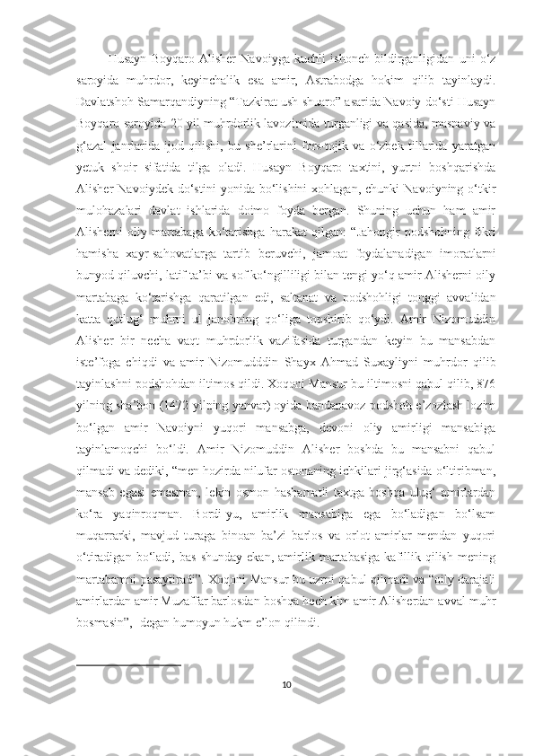 Husayn   Boyqaro   Alisher   Navoiyga   kuchli   ishonch   bildirganligidan   uni   o‘z
saroyida   muhrdor,   keyinchalik   esa   amir,   Astrabodga   hokim   qilib   tayinlaydi.
Davlatshoh Samarqandiyning “Tazkirat ush-shuaro” asarida Navoiy do‘sti Husayn
Boyqaro saroyida 20 yil muhrdorlik lavozimida turganligi va qasida, masnaviy va
g‘azal   janrlarida   ijod   qilishi,   bu   she’rlarini   fors-tojik   va   o‘zbek   tillarida   yaratgan
yetuk   shoir   sifatida   tilga   oladi.   Husayn   Boyqaro   taxtini,   yurtni   boshqarishda
Alisher   Navoiydek   do‘stini   yonida  bo‘lishini   xohlagan,   chunki   Navoiyning  o‘tkir
mulohazalari   davlat   ishlarida   doimo   foyda   bergan.   Shuning   uchun   ham   amir
Alisherni   oliy   martabaga   ko‘tarishga   harakat   qilgan:   “Jahongir   podshohning   fikri
hamisha   xayr-sahovatlarga   tartib   beruvchi,   jamoat   foydalanadigan   imoratlarni
bunyod qiluvchi, latif ta’bi va sof ko‘ngilliligi bilan tengi yo‘q amir Alisherni oily
martabaga   ko‘tarishga   qaratilgan   edi,   saltanat   va   podshohligi   tonggi   avvalidan
katta   qutlug‘   muhrni   ul   janobning   qo‘liga   topshirib   qo‘ydi.   Amir   Nizomuddin
Alisher   bir   necha   vaqt   muhrdorlik   vazifasida   turgandan   keyin   bu   mansabdan
iste’foga   chiqdi   va   amir   Nizomudddin   Shayx   Ahmad   Suxayliyni   muhrdor   qilib
tayinlashni podshohdan iltimos qildi. Xoqoni Mansur bu iltimosni qabul qilib, 876
yilning sha’bon (1472-yilning yanvar) oyida bandanavoz podshoh e’zozlash lozim
bo‘lgan   amir   Navoiyni   yuqori   mansabga,   devoni   oliy   amirligi   mansabiga
tayinlamoqchi   bo‘ldi.   Amir   Nizomuddin   Alisher   boshda   bu   mansabni   qabul
qilmadi va dediki, “men hozirda nilufar ostonaning ichkilari jirg‘asida o‘ltiribman,
mansab   egasi   emasman,   lekin   osmon   hashamatli   taxtga   boshqa   ulug‘   amirlardan
ko‘ra   yaqinroqman.   Bordi-yu,   amirlik   mansabiga   ega   bo‘ladigan   bo‘lsam
muqarrarki,   mavjud   turaga   binoan   ba’zi   barlos   va   orlot   amirlar   mendan   yuqori
o‘tiradigan   bo‘ladi,   bas   shunday   ekan,   amirlik   martabasiga   kafillik   qilish   mening
martabamni pasaytiradi”. Xoqoni Mansur bu uzrni qabul qilmadi va “oily darajali
amirlardan amir Muzaffar barlosdan boshqa hech kim amir Alisherdan avval muhr
bosmasin”,- degan humoyun hukm e’lon qilindi.
10 