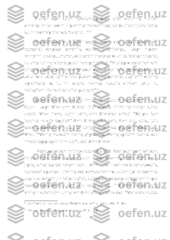 Shundan   keyin   sulton   hazratlarining   yaqin   do‘sti   xoqonning   munosib
xohishiga binoan devoni oliy amirligi mansabini egalladi va tillabof jubba hamda
kulohi navro‘ziy bilan sarafroz etildi…”. 6
Shu   bilan   birga   shuni   aytish   kerakki,   Navoiy   sidqi   dildan   o‘z   vazifasini
bajarganki,   saroydagi   kamchilik,   xatolarni   to‘g‘rilashga,   Husayn   Boyqaro
ishonchini oqlashga, umuman, xalq dardini tinglashga va uni daf etishga intilganki,
bu uning oqilona ishlarida yaqqol namoyon bo‘ladi: “Shunday voqealar ham ko‘p
bo‘lganki,   hazrati   sohibqironning   devon   xizmatchilari   ba’zi   bir   zarur   xarajatlar
uchun   xalq   ustiga   og‘ir   soliqlar   yuklamoqchi   bo‘lganlarida   ulug‘   amir   xalqning
qiynalmasligi   va   bu   hol   saltanat   nizomiga   buzuqlik   solmasin   uchun   bu
mablag‘larni o‘z hisobidan to‘lab yuborardi”. 7
 
Xalqning dardini eshitish bilan bir qatorda adolat tomonda turardi: “Bir kuni
Sulton   Husayn   Mirzo   amir   Alisher     bilan   xilvatda   o‘ltirib   har   bobdan   suhbat
qurardi.   Mirzo   hikmat   durjini   ochib,   amir   Alisherdan   so‘radi:   “Xaloyiq   faqir
haqqinda   na   so‘z   deyurlar?”   Amir   Alisher   javob   berib,   Sizni   dodu   adlda,   lutfu
karamda,   saxovatu   shijoatda,   bahodirligu   dilovarlikda   yagona   bilishadi,   dedi,
Mirzo:   “Mening   maqsadim   mening   g‘iybatimda,   mening   ayblarim   haqinda   xalq
nimalar deyayotganin bilmoqdir”, dedi. Amir Alisher:
- Kecha kelayotsam bir bolaxonadan ovoz keldi. Sekin yaqin borib eshitsam,
bir   kishi   shundoq   demoqda  edi:   “Sulton  Husayn   Mirzoning   barcha   qilig‘i,  axloqi
joyida, ko‘ngildagidek Benazir odam… Ammo ahvoli peshonasida bemuruvvatlik,
haqiqatsizlik yozilgan. O‘zining eski xizmatkorlarini va qullarini, yillar davomida
unga itoat kamarini jon beliga bog‘lab, qullik yuzini yelkasiga qo‘yganlarni inoyati
nazaridan   uzoqlashtirib,   ularni   oyoq   ostiga   tashladi…”   Men   bir   kishidan   uning
kimligini surishtirdim. Uning ismi Amir Jahongir barlos ekan. “Men ancha muddat
6
  Навоий замондошла ри хотирасида. “Адабиёт ва санъат” нашриёти, 1985. 1 21 - бет.
7
  Ғиёсиддин Хондамир. Макорим ул-ахлоқ. – Т., 2015. 117-б.
 
11 