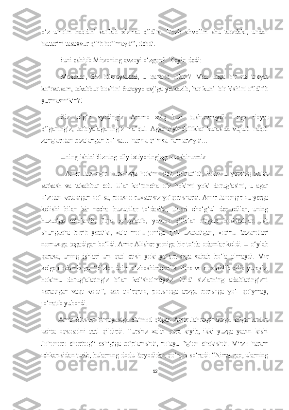 o‘z   umrim   naqdini   sarflab   xizmat   qildim.   Hozir   ahvolim   shu   tarzdaki,   undan
battarini tasavvur qilib bo‘lmaydi”, debdi. 
Buni eshitib Mirzoning avzoyi o‘zgardi. Keyin dedi: 
-Maxdum,   Siz   bilmaysizmi,   u   qanaqa   odam?   Men   unga   bir   oz   inoyat
ko‘rsatsam, takabbur boshini Surayyo avjiga yetkazib, har kuni  bir kishini o‘ldirib
yurmasmikin?!
-Siz   to‘g‘ri   aytdingiz.   Ammo   xalq   buni   tushunmaydi.   Unga   rioyat
qilganingiz,   tarbiyalaganingiz   ma’qul.   Agar   qiyinchiliklar   kurasida   vujudi   naqdi
zanglaridan tozalangan bo‘lsa… har na qilinsa ham arziydi…
-Uning ishini Sizning oliy ixtiyoringizga topshirurmiz.
…Amir   Jahongir   Turshizga   hokim   qilib   jo‘natildi,   lekin   u   yerning   xalqi
sarkash   va   takabbur   edi.   Ular   ko‘pincha   o‘z   hokimi   yoki   dorug‘asini,   u   agar
o‘zidan ketadigan bo‘lsa, podsho ruxsatisiz yo‘qotishardi. Amir Jahongir bu yerga
kelishi   bilan   bir   necha   buzuqilar   to‘dasiki,   ularni   cho‘g‘ul   der   edilar,   uning
huzuriga   to‘planib,   fitna   qo‘zg‘atib,   yomon   qiliqlar   o‘rgata   boshladilar.   Ish
shungacha   borib   yetdiki,   xalq   molu   joniga   qo‘l   uzatadigan,   xotinu   farzandlari
nomusiga tegadigan bo‘ldi. Amir Alisher yoniga bir to‘da odamlar keldi. U o‘ylab
qarasa,   uning   ishlari   uni   qatl   etish   yoki   yo‘qotishga   sabab   bo‘la   olmaydi.   Mir
kelgan odamlarga: “Sizlar doim o‘zboshimchalik, fitna va noxushlik qilib yurasiz,
hokimu   dorug‘alaringiz   bilan   kelisholmaysiz.   Endi   sizlarning   adablaringizni
beradigan   vaqt   keldi”,   deb   qo‘rqitib,   podshoga   arzga   borishga   yo‘l   qo‘ymay,
jo‘natib yubordi.
Amir Alisher himoyasiga e’timod qilgan Amir Jahongir arzga kelganlardan
uchta   oqsosolni   qatl   qildirdi.   Turshiz   xalqi   qora   kiyib,   ikki   yuzga   yaqin   kishi
Johonoro   chorbog‘i   eshigiga   to‘planishdi,   nolayu   fig‘on   chekishdi.   Mirzo   haram
ichkarisidan turib, bularning dodu faryodidan qo‘rqib so‘radi: “Nima gap, ularning
12 