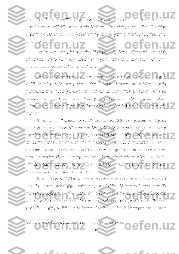 g‘ulg‘ulasi   boisi   nima?”     Unga   Javob   berishdi:   “Turshiz   ahli   Amir   Jahongir
dastidan   arzga   kelibdi”.   Mirzo   Amir   Alisherni   chaqirtirib,   ta’na   qilibdi:   “Tarbiya
qilganingiz   ustidan   dod   deb   kelganlarning   dodiga   yeting!   Shariat   hukmiga   amal
qilish lozim”.
Barcha   xatolarini,   jinoyatlarini   hisobga   olib,   Amir   Jahongirni   qatl   etish
to‘g‘risida Turshiz xalqi vakillariga nishon yozib berishdi. Ular borib, hokimlarini
olib tashladilar va toshbo‘ron qilib o‘ldirdilar.” 8
Hamma   davr   va   zamonda   ham   oraga   nifoq   soladigan   kimsalar   topilgan,
xuddi   shunday   ba’zi   saroy   amaldorlari   Husayn   Boyqaro   va   Alisher   Navoiy
munosabatlariga   putur   yetkazmoqchi   bo‘lganlar,   ular   o‘rtasiga   g‘avg‘o   solishga
harakat   ham   qilishar,   balki   Navoiyni   yerga   urib,   o‘zini   undan   ustun
ko‘rsatguvchilar ham bo‘lgan. Vosifiyning ma’lumotlarida bu hodisani ko‘rishimiz
mumkin .
Mirxondning   “Ravzat   us-safo”   asarida   va   XX   asr   yozuvchisi   Oybek
qalamiga mansub “Navoiy” romanida Majididdin Muhammad boshliq ba’zi saroy
a’yonlari   o‘z   manfaatlarini     o‘ylab,   Navoiydek   xalq   dardini   o‘ylovchi   va   xalq
ichida   rivojlanish,   to‘kin-sochinlik   bo‘lsagina   podsho   taxti   muqarrar   bo‘lishini
anglovchi   shaxsni   podshodan   uzoqlashtirishga   uringanliklari   va   bu   borada   hech
narsadan qaydmasligini ularning amallarida ham ko‘rishimiz mumkin. Hattoki bu
o‘rinda   Majididdindan   so‘ng   bosh   vazirlik   maqomini   qo‘lga   kiritgan
Nizomulmulkni ham keltirish mumkin. 
Alisher Navoiy 1472-yilda amorat mansabiga chiqqanida xoja Nizomulmulk
Havofiy   devon   vazirligiga   tayinlanib,   Majduddin   Muhammad   parvonachilik
mansabiga   tayinlanadi.   Shu   jumladan,   podshoh   devonxonada   bo‘lganda   taxtda
ultirishi va hokimlarning ishlari haqida biror ma’lumot kelsa, yozib qolishi farmoni
yoziladi. To‘g‘ri, Majididdin Muhammad sodiqlikda bo‘sh ketmagan esa-da, xalq
8
  Зайниддин Маҳмуд Восифий. Бадоеъул вақоеъ. – Т., 1979. 101-102- бетлар.
13 