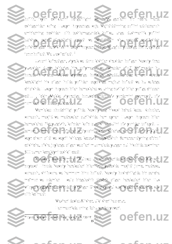 bo‘lib,   isyon   eshiklarini   ochganligini   va   ba’zi   gaplarni   bir   necha   marta
eshitganidan   so‘ng   Husayn   Boyqaroga   xoja   Majididdinning   qo‘lini   adolatpanoh
amirlarning   peshidan   olib   tashlamagundek   bo‘lsa,   unga   dushmanlik   yo‘lini
tutishga   qaror   qilganligini   aytadi   va   Majididdin   shu   asnoda   vazifasidan
bo‘shatilgach Darvish Ali Husayn Boyqaro oldiga Murg‘ob yoqasiga borib, aybiga
iqror bo‘ladi. Va u avf etiladi. 10
Uzoqni   ko‘radigan,   ziyrak   va   dono   kishilar   sirasidan   bo‘lgan   Navoiy   ibrat
yuzasidan   dunyo   ishlariga   hirs   qo‘ymagan   va   oxiratdan   g‘ofil   bo‘lmasdan   bu
borada   8   marta   Makka   ziyoratiga   borishga   taraddudlanadi,   ammo   xalqqa
kerakligini   his   qilgan   holda   yo‘lidan   qaytishga   majbur   bo‘ladi   va   bu   safarga
chiqishda Husayn Boyqaro bilan bamaslahat va uning roziligi bilan yo‘lga chiqqan
edi…   ,   lekin   Makka   ziyoratiga   boruvchilardan   o‘z   yordamini   ayamaydi,   o‘z
nomidan ham odam yuboradi. 
Mamlakat   obodchiligi   yo‘lida   Navoiyning   hissasi   behad   katta.   Robotlar,
xonaqoh,   masjid   va   madrasalar   qurilishida   ham   aynan   Husayn   Boyqaro   bilan
bamaslahat   fikr   yurgizib,   ko‘pdan   ko‘p   qurilishlar   pulini   o‘z   yonidan   to‘laydi.   U
tamom   himmatini   va   mo‘tabar   ishtiyoqini   oxirat   ishlariga   sarf   qildi,   o‘z   mulkini
xayr-ehson   qildi   va   xayrli   ishlarga   ketqazdi.   Davlatshoh   Samarqandiyning   e’tirof
etishicha, o‘sha joylarga qilgan vaqflari muomalada yurgan pul hisobida taxminan
500 tuman kepakiyni tashkil etadi.
Xususan,   Xondamirning   “Xulosat   ul-axbor”asarida   keltirilishicha,   Xuroson
poytaxti   Hirotda   Navoiy   harakatlari   bilan   Injil   yoqasida   masjidi   jome,   madrasa,
xonaqoh,   shifoxona   va   hammom   bino   bo‘ladi.   Navoiy   boshchiligida   bir   qancha
me’mor   va   odamlar   –   xalq   birgalashib   tirishib   qilgan   harakatlari   bilan   Tus
viloyatining yuqori qismida joylashgan Chashmayi gul suvi Mashhad shahriga suv
olib kelinadi:
Mazhari davlat Alisher, ulki sheri haq erur,
Har maorikda oning fathu saodat yovari.
10
  Oybek .  Navoiy. – Toshkent: Yangi nashr, 2019. 455-461- betlar.
15 