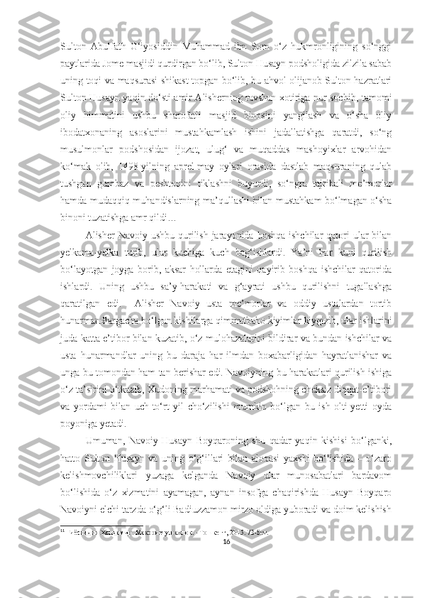 Sulton   Abulfath   G‘iyosiddin   Muhammad   ibn   Som   o‘z   hukmronligining   so‘nggi
paytlarida Jome masjidi qurdirgan bo‘lib, Sulton Husayn podsholigida zilzila sabab
uning toqi va maqsurasi shikast topgan bo‘lib, bu ahvol olijanob Sulton hazratlari
Sulton Husayn yaqin do‘sti amir Alisherning ravshan xotiriga nur sochib, tamomi
oliy   himmatini   ushbu   sharofatli   masjid   binosini   yangilash   va   o‘sha   oliy
ibodatxonaning   asoslarini   mustahkamlash   ishini   jadallatishga   qaratdi,   so‘ng
musulmonlar   podshosidan   ijozat,   ulug‘   va   muqaddas   mashoyixlar   arvohidan
ko‘mak   olib,   1498-yilning   aprel-may   oylari   orasida   dastlab   maqsuraning   qulab
tushgan   gumbaz   va   peshtoqini   tiklashni   buyurdi,   so‘ngra   tajribali   me’morlar
hamda mudaqqiq muhandislarning ma’qullashi bilan mustahkam bo‘lmagan o‘sha
binoni tuzatishga amr qildi… 
Alisher  Navoiy ushbu  qurilish jarayonida boshqa  ishchilar  qatori  ular  bilan
yelkama-yelka   turib,   ular   kuchiga   kuch   bag‘ishlardi.   Ya’ni   har   kuni   qurilish
bo‘layotgan   joyga   borib,   aksar   hollarda   etagini   qayirib   boshqa   ishchilar   qatorida
ishlardi.   Uning   ushbu   sa’y-harakati   va   g‘ayrati   ushbu   qurilishni   tugallashga
qaratilgan   edi.     Alisher   Navoiy   usta   me’morlar   va   oddiy   ustalardan   tortib
hunarmandlargacha bo‘lgan kishilarga qimmatbaho kiyimlar kiygizib, ular ishlarini
juda katta e’tibor bilan kuzatib, o‘z mulohazalarini bildirar va bundan ishchilar va
usta   hunarmandlar   uning   bu   daraja   har   ilmdan   boxabarligidan   hayratlanishar   va
unga bu tomondan ham tan berishar edi. Navoiyning bu harakatlari qurilish ishiga
o‘z ta’sirini o‘tkazib, Xudoning marhamati va podshohning cheksiz diqqat-e’tibori
va   yordami   bilan   uch-to‘rt   yil   cho‘zilishi   mumkin   bo‘lgan   bu   ish   olti-yetti   oyda
poyoniga yetadi. 11
Umuman,   Navoiy   Husayn   Boyqaroning   shu   qadar   yaqin   kishisi   bo‘lganki,
hatto   Sulton   Husayn   va   uning   o‘g‘illari   bilan   aloqasi   yaxshi   bo‘lishida   –   o‘zaro
kelishmovchiliklari   yuzaga   kelganda   Navoiy   ular   munosabatlari   bardavom
bo‘lishida   o‘z   xizmatini   ayamagan,   aynan   insofga   chaqirishda   Husayn   Boyqaro
Navoiyni elchi tarzda o‘g‘li Badiuzzamon mirzo oldiga yuboradi va doim kelishish
11
  Ғиёсиддин Хондамир. Макорим ул-ахлоқ. –Тошкент, 2015. 73-бет.
16 