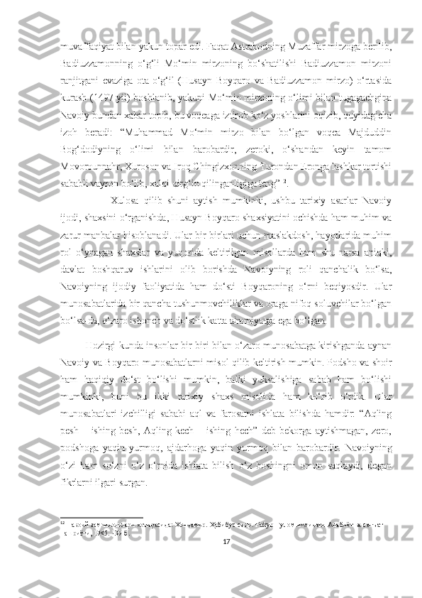 muvaffaqiyat bilan yakun topar edi. Faqat Astrabodning Muzaffar mirzoga berilib,
Badiuzzamonning   o‘g‘li   Mo‘min   mirzoning   bo‘shatilishi   Badiuzzamon   mirzoni
ranjitgani   evaziga   ota-o‘g‘il   (Husayn   Boyqaro   va   Badiuzzamon   mirzo)   o‘rtasida
kurash   (1497 -yil )   boshlanib, yakuni Mo‘min mirzoning o‘limi bilan tugagachgina
Navoiy bundan xabar topib, bu voqeaga iztirob ko‘z yoshlarini oqizib, quyidagicha
izoh   beradi:   “Muhammad   Mo‘min   mirzo   bilan   bo‘lgan   voqea   Majduddin
Bog‘dodiyning   o‘limi   bilan   barobardir,   zeroki,   o‘shandan   keyin   tamom
Movorounnahr, Xuroson va Iroq Chingizxonning Turondan Eronga lashkar tortishi
sababli vayron bo‘lib, xalqi qirg‘in qilinganligiga teng” 12
.
Xulosa   qilib   shuni   aytish   mumkinki,   ushbu   tarixiy   asarlar   Navoiy
ijodi, shaxsini o‘rganishda, Husayn Boyqaro shaxsiyatini ochishda ham muhim va
zarur manbalar hisoblanadi. Ular bir-birlari uchun maslakdosh, hayotlarida muhim
rol   o‘ynagan   shaxslar   va   yuqorida   keltirilgan   misollarda   ham   shu   narsa   aniqki,
davlat   boshqaruv   ishlarini   olib   borishda   Navoiyning   roli   qanchalik   bo‘lsa,
Navoiyning   ijodiy   faoliyatida   ham   do‘sti   Boyqaroning   o‘rni   beqiyosdir.   Ular
munosabatlarida bir qancha tushunmovchiliklar va oraga nifoq soluvchilar bo‘lgan
bo‘lsa-da, o‘zaro ishonch va do‘stlik katta ahamiyatga ega bo‘lgan.
Hozirgi kunda insonlar bir-biri bilan o‘zaro munosabatga kirishganda aynan
Navoiy va Boyqaro munosabatlarni misol qilib keltirish mumkin. Podsho va shoir
ham   haqiqiy   do‘st   bo‘lishi   mumkin,   balki   yuksalishiga   sabab   ham   bo‘lishi
mumkinki,   buni   bu   ikki   tarixiy   shaxs   misolida   ham   ko‘rib   o‘tdik.   Ular
munosabatlari   izchilligi   sababi   aql   va   farosatni   ishlata   bilishda   hamdir:   “Aqling
pesh   –   ishing   besh,   Aqling   kech   –   ishing   hech”   deb   bekorga   aytishmagan,   zero,
podshoga   yaqin   yurmoq,   ajdarhoga   yaqin   yurmoq   bilan   barobardir.   Navoiyning
o‘zi   ham   so‘zni   o‘z   o‘rnida   ishlata   bilish   o‘z   boshingni   omon   saqlaydi,   degan
fikrlarni ilgari surgan. 
12
  Навоий замондошла ри хотирасида:  Хондамир. Ҳабибус-сияр. Ғафур Ғулом номидаги Адабиёт ва санъат 
нашриёти, 1985. 139-б. 
17 