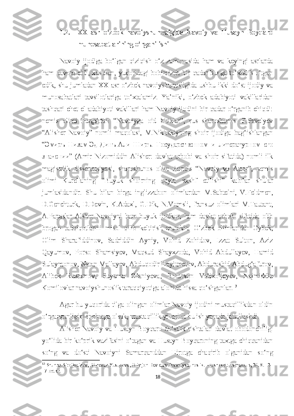 1.2. XX   asr   o‘zbek   navoiyshunosligida   Navoiy   va   Husayn   Boyqaro
munosabatlarining o‘rganilishi
Navoiy   ijodiga   bo‘lgan   qiziqish   o‘z   zamonasida   ham   va   keyingi   asrlarda
ham davom  etdi, xususan,  yuqoridagi bobimizda bir  qadar bunga to‘xtalib o‘tgan
edik,  shu   jumladan   XX   asr   o‘zbek   navoiyshunosligida   ushbu   ikki   do‘st   ijodiy  va
munosabatlari   tavsilotlariga   to‘xtalamiz.   Ya’niki,   o‘zbek   adabiyoti   vakillaridan
tashqari   chet   el   adabiyoti   vakillari   ham   Navoiy   ijodini   bir   qadar   o‘rganib   chiqdi:
nemis   olimi   Purgshtall   “Navoiyga   oid   bitiklar”,   rus   sharqshunosi   P.Savelyev
“Alisher   Navoiy”   nomli   maqolasi,   M.Nikitskiyning   shoir   ijodiga   bag‘ishlangan
“ Эмиръ   Низам-Эд-Динъ-Али   Ширъ.   Государственном   и   литературном   его
значении”   (Amir   Nizomiddin   Alisher:   davlat   arbobi   va   shoir   sifatida)   nomli   ilk
magistrlik   dissertatsiyasi,   sharqshunos   olim   Bertels   “Navoiy   va   Attor”,   nemis
olimi   Kurellaning   “Buyuk   shoirning   qayta   kashf   etilishi”   kabilar   shular
jumlasidandir.   Shu   bilan   birga   inglizzabon   olimlardan   M.Sabtelni,   V.Feldmen,
D.Genchturk,   D.Devin,   K.Adaxl,   G.Dik,   N.Vomsli,   fransuz   olimlari   M.Tautant,
A.Papaslar   Alsher   Navoiyni   ham   buyuk   ijodkor,   ham   davlat   arbobi   sifatida   olib
brogan   tadqiqotlarini   misol   qilib   keltirish   mumkin.   O‘zbek   olimlaridan   Oybek,
Olim   Sharafiddinov,   Sadriddin   Ayniy,   Vohid   Zohidov,   Izzat   Sulton,   Aziz
Qayumov,   Porso   Shamsiyev,   Maqsud   Shayxzoda,   Vohid   Abdullayev,   Hamid
Sulaymonov, Natan Mallayev, Abduqodir Hayitmetov, Abdurashid Abdug‘afurov,
Alibek   Rustamov,   Suyuma   G‘aniyeva,   Boturxon   Valixo‘jayev,   Najmiddin
Komilovlar navoiyshunoslik taraqqiyotiga alohida hissa qo‘shganlar. 13
Agar bu yuqorida tilga olingan olimlar Navoiy ijodini  mustaqillikdan oldin
o‘rganganligini inobatga olsak, mustaqillik yillarida bu ish yanada jadallashdi.
Alisher   Navoiy   va   Husayn   Boyqaro   do‘stlik   rishtalari   davlat   obodonchiligi
yo‘lida bir ko‘prik vazifasini  o‘tagan va Husayn  Boyqaroning taxtga chiqqanidan
so‘ng   va   do‘sti   Navoiyni   Samarqanddan   Hirotga   chaqirib   olganidan   so‘ng
13
 Shuhrat Sirojiddinov, Dilnavoz Yusupova, Olimjon Davlatov. Navoiyshunoslik . – Toshkent :  Tamaddun , 2018. 1 2 -
17- betlar .
18 