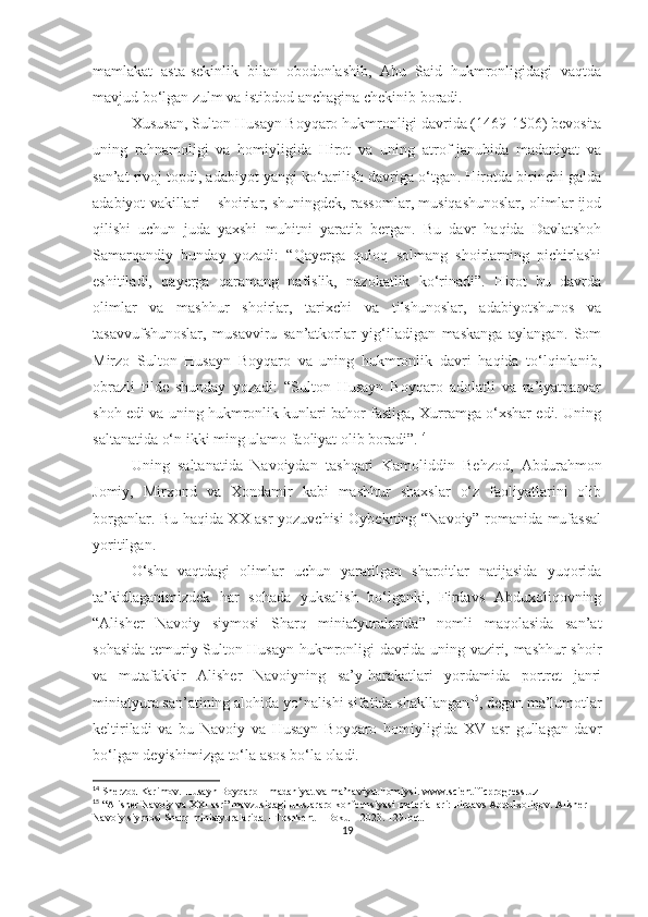 mamlakat   asta-sekinlik   bilan   obodonlashib,   Abu   Said   hukmronligidagi   vaqtda
mavjud bo‘lgan zulm va istibdod anchagina chekinib boradi.
Xususan, Sulton Husayn Boyqaro hukmronligi davrida (1469-1506) bevosita
uning   rahnamoligi   va   homiyligida   Hirot   va   uning   atrof-janubida   madaniyat   va
san’at rivoj topdi, adabiyot yangi ko‘tarilish davriga o‘tgan. Hirotda birinchi galda
adabiyot vakillari – shoirlar, shuningdek, rassomlar, musiqashunoslar, olimlar ijod
qilishi   uchun   juda   yaxshi   muhitni   yaratib   bergan.   Bu   davr   haqida   Davlatshoh
Samarqandiy   bunday   yozadi:   “Qayerga   quloq   solmang   shoirlarning   pichirlashi
eshitiladi,   qayerga   qaramang   nafislik,   nazokatlik   ko‘rinadi”.   Hirot   bu   davrda
olimlar   va   mashhur   shoirlar,   tarixchi   va   tilshunoslar,   adabiyotshunos   va
tasavvufshunoslar,   musavviru   san’atkorlar   yig‘iladigan   maskanga   aylangan.   Som
Mirzo   Sulton   Husayn   Boyqaro   va   uning   hukmronlik   davri   haqida   to‘lqinlanib,
obrazli   tilde   shunday   yozadi:   “Sulton   Husayn   Boyqaro   adolatli   va   ra’iyatparvar
shoh edi va uning hukmronlik kunlari bahor fasliga, Xurramga o‘xshar edi. Uning
saltanatida o‘n ikki ming ulamo faoliyat olib boradi”. 14
Uning   saltanatida   Navoiydan   tashqari   Kamoliddin   Behzod,   Abdurahmon
Jomiy,   Mirxond   va   Xondamir   kabi   mashhur   shaxslar   o‘z   faoliyatlarini   olib
borganlar. Bu haqida XX asr yozuvchisi Oybekning “Navoiy” romanida mufassal
yoritilgan. 
O‘sha   vaqtdagi   olimlar   uchun   yaratilgan   sharoitlar   natijasida   yuqorida
ta’kidlaganimizdek   har   sohada   yuksalish   bo‘lganki,   Firdavs   Abduxoliqovning
“Alisher   Navoiy   siymosi   Sharq   miniatyuralarida”   nomli   maqolasida   san’at
sohasida temuriy Sulton Husayn hukmronligi davrida uning vaziri, mashhur shoir
va   mutafakkir   Alisher   Navoiyning   sa’y-harakatlari   yordamida   portret   janri
miniatyura san’atining alohida yo‘nalishi sifatida shakllangan 15
, degan ma’lumotlar
keltiriladi   va   bu   Navoiy   va   Husayn   Boyqaro   homiyligida   XV   asr   gullagan   davr
bo‘lgan deyishimizga to‘la asos bo‘la oladi. 
14
 Sherzod Karimov. Husayn Boyqaro – madaniyat va ma’naviyat homiysi. www.scientificprogress.uz
15
 “Alisher Navoiy va XXI asr” mavzusidagi uluslararo konfeensiyasi materiallari: Firdavs Abdulxoliqov. Alisher 
Navoiy siymosi Sharq miniatyuralarida. –Toshkent – Boku – 2023. 129-bet.
19 