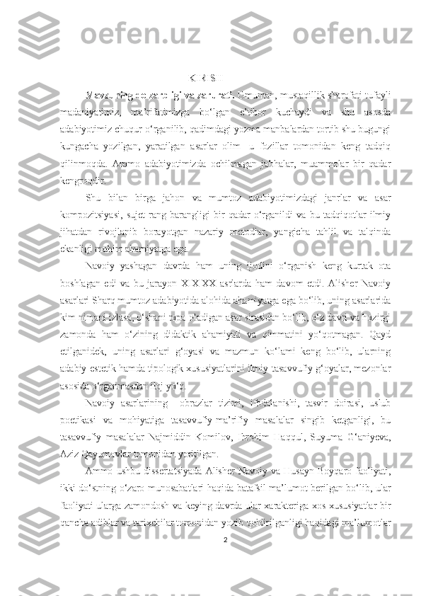   KIRISH
Mavzuning dolzarbligi va zarurati.  Umuman, mustaqillik sharofati tufayli
madaniyatimiz,   ma’rifatimizga   bo‘lgan   e’tibor   kuchaydi   va   shu   asosda
adabiyotimiz chuqur o‘rganilib, qadimdagi yozma manbalardan tortib shu bugungi
kungacha   yozilgan,   yaratilgan   asarlar   olim-   u   fozillar   tomonidan   keng   tadqiq
qilinmoqda.   Ammo   adabiyotimizda   ochilmagan   jabhalar,   muammolar   bir   qadar
kengroqdir.
Shu   bilan   birga   jahon   va   mumtoz   adabiyotimizdagi   janrlar   va   asar
kompozitsiyasi,   sujet   rang-barangligi   bir   qadar   o‘rganildi   va   bu   tadqiqotlar   ilmiy
jihatdan   rivojlanib   borayotgan   nazariy   metodlar,   yangicha   tahlil   va   talqinda
ekanligi muhim ahamiyatga ega. 
Navoiy   yashagan   davrda   ham   uning   ijodini   o‘rganish   keng   kurtak   ota
boshlagan   edi   va   bu   jarayon   XIX-XX   asrlarda   ham   davom   etdi.   Alisher   Navoiy
asarlari Sharq mumtoz adabiyotida alohida ahamiyatga ega bo‘lib, uning asarlarida
kim nimani izlasa, o‘shani topa oladigan asar sirasidan bo‘lib, o‘z davri va hozirgi
zamonda   ham   o‘zining   didaktik   ahamiyati   va   qimmatini   yo‘qotmagan.   Qayd
etilganidek,   uning   asarlari   g‘oyasi   va   mazmun   ko‘lami   keng   bo‘lib,   ularning
adabiy-estetik hamda tipologik xususiyatlarini ilmiy-tasavvufiy g‘oyalar, mezonlar
asosida o‘rganmasdan iloj yo‘q. 
Navoiy   asarlarining     obrazlar   tizimi,   ifodalanishi,   tasvir   doirasi,   uslub
poetikasi   va   mohiyatiga   tasavvufiy-ma’rifiy   masalalar   singib   ketganligi,   bu
tasavvufiy   masalalar   Najmiddin   Komilov,   Ibrohim   Haqqul,   Suyuma   G‘aniyeva,
Aziz Qayumovlar tomonidan yoritilgan. 
Ammo   ushbu   dissertatsiyada   Alisher   Navoiy   va   Husayn   Boyqaro   faoliyati,
ikki do‘stning o‘zaro munosabatlari haqida batafsil ma’lumot berilgan bo‘lib, ular
faoliyati ularga zamondosh va keying davrda ular xarakteriga xos xususiyatlar bir
qancha adiblar va tarixchilar tomonidan yozib qoldirilganligi haqidagi ma’lumotlar
2 