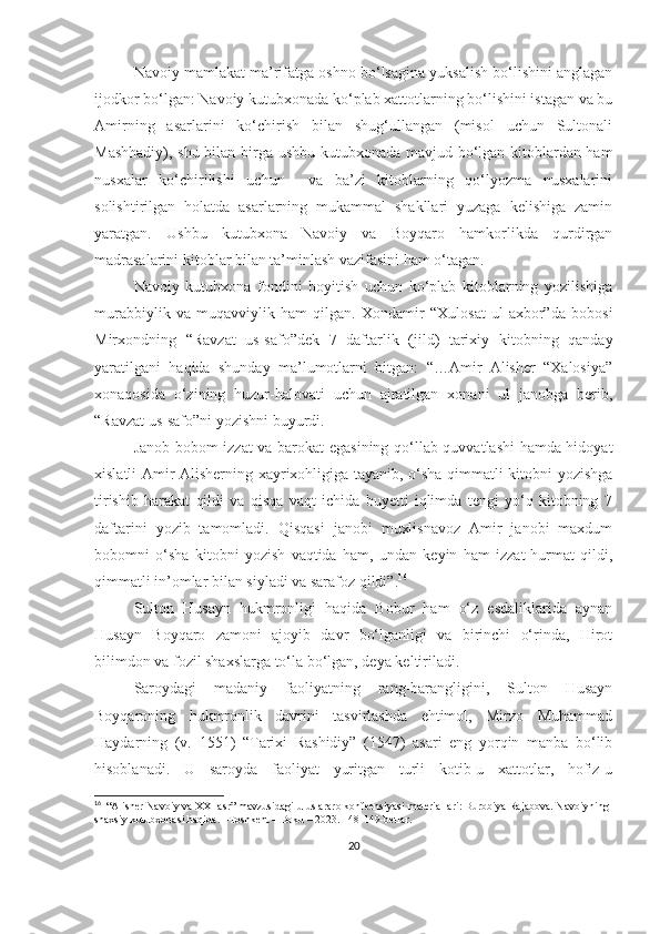 Navoiy mamlakat ma’rifatga oshno bo‘lsagina yuksalish bo‘lishini anglagan
ijodkor bo‘lgan: Navoiy kutubxonada ko‘plab xattotlarning bo‘lishini istagan va bu
Amirning   asarlarini   ko‘chirish   bilan   shug‘ullangan   (misol   uchun   Sultonali
Mashhadiy), shu bilan birga ushbu kutubxonada mavjud bo‘lgan kitoblardan ham
nusxalar   ko‘chirilishi   uchun     va   ba’zi   kitoblarning   qo‘lyozma   nusxalarini
solishtirilgan   holatda   asarlarning   mukammal   shakllari   yuzaga   kelishiga   zamin
yaratgan.   Ushbu   kutubxona   Navoiy   va   Boyqaro   hamkorlikda   qurdirgan
madrasalarini kitoblar bilan ta’minlash vazifasini ham o‘tagan. 
Navoiy   kutubxona   fondini   boyitish   uchun   ko‘plab   kitoblarning   yozilishiga
murabbiylik   va   muqavviylik   ham   qilgan.   Xondamir   “Xulosat   ul-axbor”da   bobosi
Mirxondning   “Ravzat   us-safo”dek   7   daftarlik   (jild)   tarixiy   kitobning   qanday
yaratilgani   haqida   shunday   ma’lumotlarni   bitgan:   “…Amir   Alisher   “Xalosiya”
xonaqosida   o‘zining   huzur-halovati   uchun   ajratilgan   xonani   ul   janobga   berib,
“Ravzat us-safo”ni yozishni buyurdi.
Janob bobom izzat va barokat egasining qo‘llab-quvvatlashi hamda hidoyat
xislatli Amir Alisherning xayrixohligiga tayanib, o‘sha qimmatli kitobni yozishga
tirishib   harakat   qildi   va   qisqa   vaqt   ichida   buyetti   iqlimda   tengi   yo‘q   kitobning   7
daftarini   yozib   tamomladi.   Qisqasi   janobi   muxlisnavoz   Amir   janobi   maxdum
bobomni   o‘sha   kitobni   yozish   vaqtida   ham,   undan   keyin   ham   izzat-hurmat   qildi,
qimmatli in’omlar bilan siyladi va sarafoz qildi”. 16
Sulton   Husayn   hukmronligi   haqida   Bobur   ham   o‘z   esdaliklarida   aynan
Husayn   Boyqaro   zamoni   ajoyib   davr   bo‘lganligi   va   birinchi   o‘rinda,   Hirot
bilimdon va fozil shaxslarga to‘la bo‘lgan, deya keltiriladi. 
Saroydagi   madaniy   faoliyatning   rang-barangligini,   Sulton   Husayn
Boyqaroning   hukmronlik   davrini   tasvirlashda   ehtimol,   Mirzo   Muhammad
Haydarning   (v.   1551)   “Tarixi   Rashidiy”   (1547)   asari   eng   yorqin   manba   bo‘lib
hisoblanadi.   U   saroyda   faoliyat   yuritgan   turli   kotib-u   xattotlar,   hofiz-u
16
   “Alisher Navoiy va XXI asr” mavzusidagi uluslararo konfeensiyasi materiallari: Burobiya Rajabova. Navoiyning 
shaxsiy kutubxonasi haqida. –Toshkent – Boku – 2023. 148-149-betlar.
20 
