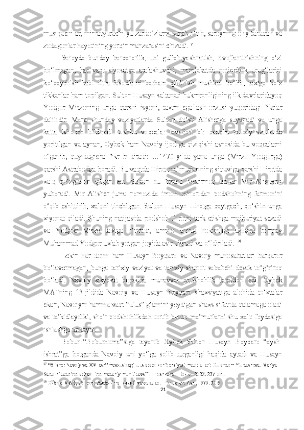 musiqachilar, miniatyurachi-yu zardo‘zlarni sanab o‘tib, saroyning oliy tabaqali va
zodagonlar hayotining yorqin manzarasini chizadi. 17
Saroyda   bunday   barqarorlik,   uni   gullab-yashnatish,   rivojlantirishning   o‘zi
bo‘lmagan,   har   vaqt   siyosatga   aralashuvchi,   mamlakatda   notinchlik   urug‘larini
ko‘paytirish   kabi   fitna-fasodlarni   barham   qildirish   mushkul   bo‘lib,   taxtga   ko‘z
tikkanlar ham topilgan. Sulton Husayn saltanati hukmronligining ilk davrlaridayoq
Yodgor   Mirzoning   unga   qarshi   isyoni,   taxtni   egallash   orzusi   yuqoridagi   fikrlar
dalilidir.   Mana   shunday   vaziyatlarda   Sulton   do‘sti   Alisherga   suyanadi   va   unga
katta   ishonch   bildiradi.   Ushbu   voqealar   tavsiloti   bir   qancha   tarixiy   asarlarda
yoritilgan   va   aynan,   Oybek   ham   Navoiy   ijodiga   qiziqishi   asnosida   bu   voqealarni
o‘ganib,   quyidagicha   fikr   bildiradi:   …1470-yilda   yana   unga   (Mirzo   Yodgorga)
qarshi Astrabodga boradi. Bu vaqtda Hirot ma’murlarining siquviga qarshi Hirotda
xalq   qo‘zg‘alon   qilgan   edi.   Sulton   bu   fitnani   bostirmoq   uchun   Mir   Alisherni
yuboradi.   Mir   Alisher   juma   nomozida   imom   minoridan   podshohning   farmonini
o‘qib  eshittirib,  xalqni  tinchitgan.  Sulton  Husayn   Hirotga  qaytgach,   qo‘shin   unga
xiyonat   qiladi.  Shuning  natijasida  podshoh   Hirotni  tark  etishga  majburiyat   sezadi
va   Yodgor   Mirzo   taxtga   o‘tiradi,   ammo   uning   hokimligi   uzoqqa   bormay
Muhammad Yodgor uxlab yotgan joyida asir olinadi va o‘ldiriladi.  18
Lekin   har   doim   ham   Husayn   Boyqaro   va   Navoiy   munosabatlari   barqaror
bo‘lavermagan,   bunga   tarixiy   vaziyat   va   tarixiy   sharoit   sababchi   desak   to‘g‘riroq
bo‘ladi.   Navoiy   sisyosat   borasida   munavvar   podshohlik   tarafdori   edi.   Oybek
MATning   13-jildida   Navoiy   va   Husayn   Boyqaro   shaxsiyatiga   alohida   to‘xtalar
ekan, Navoiyni hamma vaqt “ulus” g‘amini yeydigan shaxs sifatida qalamaga oladi
va ta’kidlaydiki, shoir podshohlikdan tortib butun ma’murlarni shu xalq foydasiga
ishlashga undaydi. 
Bobur   “Boburnoma”siga   tayanib   Oybek   Sulton   Husayn   Boyqaro   “aysh-
ishrat”ga   botganda   Navoiy   uni   yo‘lga   solib   turganligi   haqida   aytadi   va   Husayn
17
 “Alisher Navoiy va XXI asr” mavzusidagi uluslararo konfeensiyasi materiallari: Gulandom Yuldasheva. Mariya 
Sabtelni tadqiqotlarida Hirot madaniy muhiti tavsifi. –Toshkent – Boku – 2023. 227-bet.
18
  Ойбек. МАТ, 13- том: Адабий-танқидий мақолалар. –Тошкент: Фан, 1979. 20-б.
21 