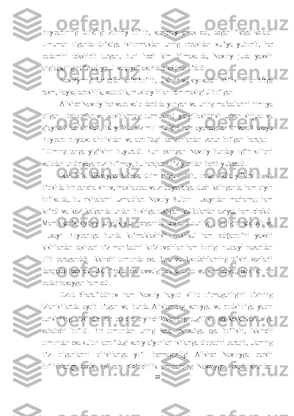 Boyqaroning   do‘stligi   zohiriy   bo‘lib,   samimiy   emas   edi,   degan   fikrga   keladi.
Umuman   olganda   do‘stiga   ishonmasdan   uning   orqasidan   xufiya   yuborib,   har
qadamini   tekshirib   turgan,   buni   hech   kim   bilmasa-da,   Navoiy   juda   yaxshi
anglaganligini “Badoye ul-vaqoye” asaridan keltirib o‘tadi. 
Navoiyning  fazilatlari  ko‘p  bo‘lib,  u  shoir  va  siyosatchi   bo‘lish  bilan  birga
rasm, haykaltaroshlik, xattotlik, musiqiy bilan ham mashg‘ul bo‘lgan. 
Alisher Navoiy har vaqt xalq dardida yongan va uning mafaatlarini himoya
qilgan.   Dehqonlar   va   kosiblarning   turmushini   yengillashtirish   uchun   shijoat   va
g‘ayrat bilan kirishib, bu  yo‘lda o‘z mol-mulkini ham ayamagan. Bir vaqt Husayn
Boyqaro   poytaxt   aholisidan   va   atrofdagi   dehqonlardan   zarur   bo‘lgan   harajat   –
100ming   tanga   yig‘ishni   buyuradi.   Buni   eshitgan   Navoiy   bunday   og‘ir   soliqni
xalqdan undirishga rozi bo‘lmay, bu harajatni o‘z yonidan berib yuboradi. 
Ikki   do‘st   keksayganda   ham   doim   birga   bo‘lib,   ortda   ancha   yillarni   bosib
o‘tishda bir qancha sinov, mashaqqat va ziddiyatlarga duch kelinganda ham qiyin
bo‘lsa-da,   bu   rishtalarni   uzmadilar.   Navoiy   Sulton   Husayndan   marhamat   ham
ko‘rdi   va   kezi   kelganda   undan   boshiga   tushgan   kulfatlardan   aziyat   ham   chekdi.
Mamlakatda   siyosiy   tanglik   yuz   berganida   davlat   butunligi   ,   birligini   saqlash   va
Husayn   Boyqaroga   bunda   ko‘maklashish   mushkul   ham   edi(atrofini   yaxshi
kishilardan   tashqari   o‘z   manfaatini   ko‘zlovchilar   ham   borligi   nuqtayi   nazaridan
olib   qaraganda).   Ikkinchi   tomonda   esa   fitna   va   fasodchilarning   ta’siri   sezilarli
darajada   ham   edi.   Bu   o‘rtada   esa   avvalgidek   sadoqat   va   samimiyat,   ishonch   bir
qadar pasaygan ham edi. 
Ozod   Sharafiddinov   ham   Navoiy   hayoti   silliq   o‘tmaganligini   o‘zining
izlanishlarida   aytib   o‘tgan   va   bunda   Alisherning   saroyga   va   podshohga   yaqin
turishining   o‘zi   ham   bir   qancha   qiyinchiliklarning   tug‘ilishi   va   keskinlashuviga
sababchi   bo‘ldi.   Bir   tomondan   uning   kata   mansabga   ega   bo‘lishi,   ikkinchi
tomondan esa sulton atrofidagi saroy a’yonlari ishlariga diqqatini qaratib, ularning
o‘z   bilganlarini   qilishlariga   yo‘l   bermaganligi   Alisher   Navoiyga   qarshi
bo‘lishlariga   turtki   bo‘lgan.   Ko‘pchilik   amirlarning   Navoiyga   hasadi   shundan
22 