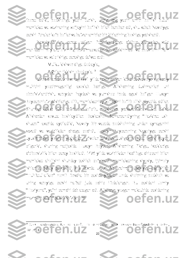 iborat   ediki,   podshohga   yaqin   turish,   uning   eng   yaqin   amiri   bo‘lish   butun
mamlakat   va   xazinaning   xo‘jayini   bo‘lish   bilan   barobar   edi,   shu   sabab   Navoiyga
qarshi fitnalar ko‘p bo‘lar va ba’zan amirlar bir-birlarining boshiga yetishardi. 
Navoiy   o‘ziga   qarata   otilgan   fitna-fasodlarga   e’tibor   qilmasdan   xalq
manfaatini   o‘ylab,   o‘zining   orzu-maqsadlaridan   chekinmadi   va   podshohni   ham
mamlakat va xalq ishiga qarashga da’vat etdi:
Mulku kishvor eliga dod ayla,
Adl ilan ikkisin obod ayla. 19
Ozod Sharafiddinovning 1971-yilda nashr etilgan kitobida Navoiyning saroy
muhitini   yoqtirmaganligi   asoslab   berilgan:   Alisherning   dushmanlari   uni
obro‘sizlantirish,   saroydan   haydash   va   yumshoq   iroda   egasi   bo‘lgan   Husayn
Boyqaronio‘z ta’sirlariga olib, mamlakatning xo‘jayini bo‘lib olish niyatida edilar.
Shuning   uchun   turli   bo‘htonlar   to‘qib,   podshohga   yetkazadilar   va   uni   do‘sti
Alisherdan   sovuta   boshlaydilar.   Davlatshoh   Samarqandiyning   “Tazkirat   ush-
shuaro”   asarida   aytiladiki,   Navoiy   bir   vaqtda   podshohning   undan   aynaganini
sezadi   va   vazirlikdan   chetga   qochdi,   Husayn   Boyqaroning   Navoiyga   qarshi
uyushtirilgan   yolg‘on-yashiqlar,   ig‘volar   ta’siriga   tushganini   juda   ochiq   bayon
qilganki,   shuning   natijasida   Husayn   Boyqaro   Alisherning   fikriga,   istaklariga
e’tiborsizlik   bilan   qaray   boshladi.   1476-yilda   vazirlikdan   iste’foga   chiqqani   bilan
mamlakat   aholisini   shunday   tashlab   qo‘ymadi:   mamlakatning   siyosiy,   ijtimoiy
ishlarida   jiddiy   qatnashdi.   Bu   davrda   ustozi   Abdurahmon   Jomiyga   bag‘ishlab
“Tuhfatul-afkor”   nomli   forscha   bir   qasida   yozadi.   Unda   shoirning   podshoh   va
uning   saroyiga   qarshi   nafrati   juda   ochiq   ifodalangan.   Bu   qasidani   Jomiy
“Toziyona”, ya’ni qamchi deb atagan edi. Alisherga yozgan maktubida qasidaning
mazmuni to‘g‘rida shu so‘zlar bor: 
19
  Олим   Шарафиддинов.   Алишер   Навоий.   –   Тошкент:   Ғафур   Ғулом   номидаги   бадиий   адабиёт   нашриёти,
1971. 64-б.
23 