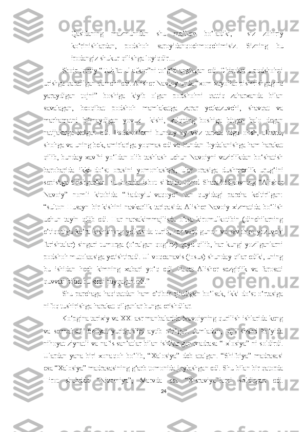 - Qasidaning   mazmunidan   shu   ma’lum   bo‘ladiki,     siz   zohiriy
ko‘rinishlardan,   podshoh   saroyidanqochmoqchimisiz.   Sizning   bu
irodangiz shukur qilishga loyiqdir…
Shoir Jomiy “Tuhfat ul-afkor”ni to‘g‘ri anglagan edi. Chindan u podshohni
urishga qaratilgan qamchi edi. Alisher Navoiy unda “xom xayollar pishirishgagina
yaraydigan   tojni”   boshiga   kiyib   olgan   podshohni   qattiq   zaharxanda   bilan
savalagan,   beoqibat   podshoh   mamlakatga   zarar   yetkazuvchi,   shavqat   va
marhamatni   bilmaydigan   yovuz     kishi,   xalqning   boshiga   bitgan   balo   degan
natijalarga   kelgan   edi.   Podshohlarni   bunday   ayovsiz   tarzda   tilga   olish,   albatta,
shohga va uning bek, amirlariga yoqmas edi va bundan foydalanishga ham harakat
qilib,  bunday  xavfni  yo‘ldan  olib  tashlash  uchun  Navoiyni  vazirlikdan  bo‘shatish
barobarida   ikki   do‘st   orasini   yomonlashga,   ular   orasiga   dushmanlik   urug‘ini
sepishga   tirishganlar.   Bu   borada   isbot   sifatida   Ozod   Sharafiddinovning   “Alisher
Navoiy”   nomli   kitobida   “Badoyiul-vaqoye”   dan   quyidagi   parcha   keltirilgan:
“sulton   Husayn   bir   kishini   navkarlik   tariqasida   Alisher   Navoiy   xizmatida   bo‘lish
uchun   tayin   qilib   edi.   Har   narsakimmajlisda   o‘tsa   kiromulkotibin   (dinchilarning
e’tiqodiga   ko‘ra   kishuining   yelkasida   turib,   har   vaqt   gunoh  va   savobini   yozuvchi
farishtalar)   singari   tumorga   (o‘ralgan   qog‘oz)   qayd   qilib,   har   kungi   yozilganlarni
podshoh mutolaasiga yetishtiradi. Ul voqeanavis (josus) shunday qilar ediki, uning
bu   ishidan   hech   kimning   xabari   yo‘q   edi.   Faqat   Alisher   sezgirlik   va   farosati
quvvati bilan bu sirni payqagan edi.”
Shu parchaga haqiqatdan ham e’tibor qiladigan bo‘lsak, ikki do‘st o‘rtasiga
nifoq tushirishga harakat qilganlar bunga erishdilar. 
Ko‘pgina tarixiy va XXI asr manbalarida Navoiyning qurilish ishlarida keng
va   sermahsul   faoliyat   yuritganligi   aytib   o‘tilgan.   Jumladan,   Injil   shahri   bo‘yida
nihoyat ziynatli va nafis san’atlar bilan ishlkangan madrasa “Ixlosiya” ni soldirdi.
Ulardan   yana   biri   xonaqoh   bo‘lib,   “Xalosiya”   deb   atalgan.   “Shifoiya”   madrasasi
esa “Xalosiya” madrasasining g‘arb tomonida joylashgan edi. Shu bilan bir qatorda
Hirot   shahrida   “Nizomiya”,   Marvda   esa   “Xisraviya”larni   soldirgan   edi.
24 