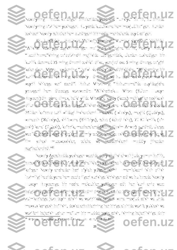 Navoiyning   Hirotda   soldirgan   binolaridan   yana   biri   “Unsiya”   bo‘lib,   bu   binoda
Navoiyning o‘zi ham yashagan. Bu yerda kutubxona ham mavjud bo‘lgan. Bundan
tashqari Navoiy rabotlar ham qurdirgani bir necha manbalarda qayd etilgan. 
Shu   jumladan,     Boturxon   Valixo‘jayevning   “Mumtoz   siymolar”   kitobida:
“Alisher   Navoiyga   tegishli   bo‘lgan   mol-mulk   ko‘pgina   bo‘lib,   Faxriy   Hirotiy
“Latoifnoma”sining   to‘qqizinchi   majlisida   uqtirganidek,   ulardan   tushadigan   bir
kunlik daromad 75 ming dinorni tashkil qilsa, xarojoti esa 5 ming dinorga to‘g‘ri
kelar  ekan. Mirzo Haydarning “Tarixi  Rashidiy”da  keltirishicha,  “Alisherning bir
kunlik   daromadi   18   ming   shohruxiy     dinor   edi   va   bu   daromadning   hammasini
xayrli   ishlarga   sarf   etardi”.   Bobur   Mirzoning   “Boburnoma”da   quyidagicha
ypozgani   ham   diqqatga   sazovordir:   “Alisherbek…   Mirzo   (Sulton   Husayn
Boyqaro)din  nima olmas, balki yilda Mirzog‘a kulliy (katta) mablag‘lar peshkash
qilur   edi”.   Shuning   bilan   birga   Alisher   Navoiy   ana   shu   daromadlar   hisobida
360dan   ko‘proq   turli   xildagi   inshaotlarni-   madrasa   (Ixlosiya),   masjid   (Qudsiya),
xonaqoh   (Xalosiya),   shifoxona   (Shifoiya),   rabot   (Raboti   ishq),   70-80   kmlik   (o‘n
tosh) kanal (Gulasb), ko‘prik, maqbaralarni (Attor, Qosim Anvor) qurdirdi, ularga
vaqflar   ajratdi,   xayr-ehsonlarni   doimiy  tarzda   amalga   oshirdi;   adabiyot,   san’at   va
ilm   sohasi   mutaxassislar,   talaba   va   mudarrislarni   moddiy   jihatdan
rag‘batlantirdi.” 20
Navoiy Astrabodda yashagan vaqtida u joy aholisi ahvoli juda yomon bo‘lib,
poraxo‘rlik, talovchilik, o‘zboshimchaliklar, aysh-ishrat hukmron edi. Bu vaziyatni
ko‘rgan   Navoiy   anchadan   beri   o‘ylab   yurgan   ishini   –   mamlakatni   isloh   qilish
lozimligi haqida yana ham qattiq ilgari surishga kirishgan edi va bu borada Navoiy
Husayn   Boyqaroga   bir   necha   maktublar   yo‘llagan   edi:   har   kuni   aniq   vaqt
belgilanib, podshoh xalqning arz-dodini tinglashi, adolat bilan qaror qabul qilishi,
zulmkorlarga   jazo   tayin   etishi   va   vazirlikda   ichkari   xona   mavjud   etish   va   unda
maxsus kengash bo‘lishi, davlat arboblarining har biriga alohida vazifa yuklash va
vazifani   bajarish   uchun   ma’lum   bir   muddat   tayin   etish,   ishning   bajarilishiga   doir
20
 Ботурхон Валихўжаев. Мумтоз сиймолар. –Тошкент, 2002. 50- бет. 
 
25 