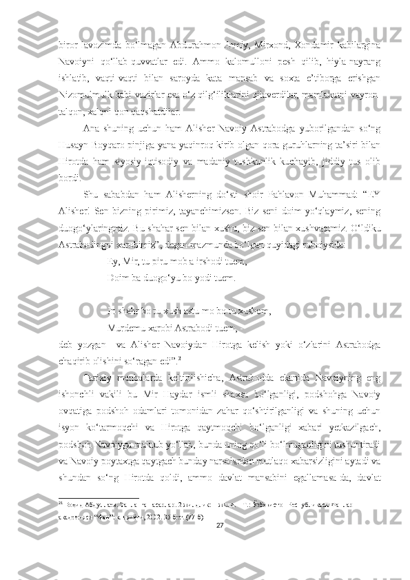 biror   lavozimda   bo‘lmagan   Abdurahmon   Jomiy,   Mirxond,   Xondamir   kabilargina
Navoiyni   qo‘llab-quvvatlar   edi.   Ammo   kalomulloni   pesh   qilib,   hiyla-nayrang
ishlatib,   vaqti-vaqti   bilan   saroyda   kata   mansab   va   soxta   e’tiborga   erishgan
Nizomulmulk kabi vazirlar esa o‘z qilg‘iliklarini qilaverdilar, mamlakatni vayron-
talqon, xalqni qon qaqshatdilar. 
Ana   shuning   uchun   ham   Alisher   Navoiy   Astrabodga   yuborilgandan   so‘ng
Husayn Boyqaro pinjiga yana yaqinroq kirib olgan qora guruhlarning ta’siri bilan
Hirotda   ham   siyosiy-iqtisodiy   va   madaniy   tushkunlik   kuchayib,   jiddiy   tus   olib
bordi. 
Shu   sababdan   ham   Alisherning   do‘sti   shoir   Pahlavon   Muhammad:   “EY
Alisher!   Sen   bizning   pirimiz,   tayanchimizsen.   Biz   seni   doim   yo‘qlaymiz,   sening
duogo‘ylaringmiz. Bu shahar sen bilan xushu, biz sen bilan xushvaqtmiz. O‘ldiku
Astrabodingni xarobimiz”, degan mazmunda bo‘lgan quyidagi ruboiysida: 
Ey, Mir, tu piru mob a irshodi tuem, 
Doim ba duogo‘yu bo yodi tuem.
In shahr bo tu xush astu mo bo tu xushem,
Murdemu xarobi Astrabodi tuem, - 
deb   yozgan     va   Alisher   Navoiydan   Hirotga   kelish   yoki   o‘zlarini   Astrabodga
chaqirib olishini so‘ragan edi”. 21
  
Tarixiy   manbalarda   keltirilishicha,   Astrabodda   ekanida   Navoiyning   eng
ishonchli   vakili   bu   Mir   Haydar   ismli   shaxsa   bo‘lganligi,   podshohga   Navoiy
ovqatiga   podshoh   odamlari   tomonidan   zahar   qo‘shtirilganligi   va   shuning   uchun
isyon   ko‘tarmoqchi   va   Hirotga   qaytmoqchi   bo‘lganligi   xabari   yetkazilgach,
podshoh Navoiyga maktub yo‘llab, bunda uning qo‘li bo‘lmaganligini tushuntiradi
va Navoiy poytaxtga qaytgach bunday narsalardan mutlaqo xabarsizligini aytadi va
shundan   so‘ng   Hirotda   qoldi,   ammo   davlat   mansabini   egallamasa-da,   davlat
21
 Воҳид Абдуллаев. Танланган асарлар. 2 жилдлик: 1-жилд. – Т.: Ўзбекистон Республикаси Фанлар 
академияси “Фан” нашриёти, 2002. 35-бет. (77-б)
27 