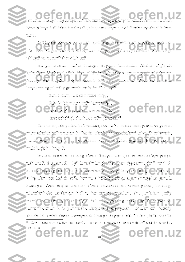 ishlarida Husayn Boyqaroga ko‘mak berib, ijodga shung‘ib ketadi. Ammo bu bilan
Navoiy hayoti silliqlanib qolmadi , bir qancha unga qarshi fitnalar uyushtirilib ham
turdi. 
1499-yilda   Navoiy   go‘zal   bir   qurilishga   boshchilik   qilib   yurgan   kezlarida
o‘zi   ham   etagini   beliga   qistirib,   ular   ruhiyatini   ko‘tarib,   ishchilar   bilan   birga
ishlaydi va bu qurilish tezda bitadi.
Bu   yil   orasida     do‘sti   Husayn   Boyqaro   tomonidan   Alisher   o‘g‘lidek
ko‘radigan Mir Haydar Sabuhiyni o‘ldirtiradi, bunday voqeadan qattiq ta’sirlangan
Navoiy   Mir   Haydar   o‘ligini   keltirib   ko‘mish   marosimini   o‘tkazish   asnosida
Boyqaroning jallodligiga qarshi nafratini ifodalaydi:
Gahi topdim falakdin notavonlig‘,
Gahi ko‘rdim zamondin kamronlig‘,
Base issig‘, sovuq ko‘rdim zamonda  ,
Base achchig‘, chuchuk totdim jahonda. 22
Tarozining ikki pallasi bo‘lganidek, ikki do‘st orasida ham yaxshi va yomon
munosabatlar   bo‘lib   turgan   bo‘lsa-da,   ular   bu   munosabatlarni   to‘xtatib   qo‘ymadi,
bunda   avvalo,   ularning   aql   va   zehnni   ishlata   bilishlari   yetakchilik   qildi   desak,
mubolag‘a bo‘lmaydi. 
Bu   ikki   davlat   arbobining   o‘zaro   faoliyati   ular   ijodida   ham   ko‘zga   yaqqol
tashlanadi.   Xususan, 2000-yilda nashrdan chiqqan “Navoiyga armug‘on” nomli 2-
kitobda   quyidagi   ma’lumotlarni   uchratamiz:   Husayn   Boyqaro   taxtga   chiqqanidan
so‘ng   ular   orasidagi   do‘stlik,   hamma   sohada   bir-biriga   suyanish   tuyg‘usi   yanada
kuchaydi.   Ayni   vaqtda   ularning   o‘zaro   munosabatlari   samimiylikka,   bir-biriga
talabchanlikka   asoslangan   bo‘lib,   har   qanday   masalani,   shu   jumladan   ijodiy
masalalarni   ham   aql   bilan   to‘g‘ri   hal   etish,   gapning   rostini   aytish   nuqson   va
kamchiliklardan   ko‘z   yummaslik   ularga   xos   eng   yaxshi   fazlatlar   edi.   Navoiy
she’rlarini jamlab devon tuzmaganida Husayn Boyqaro taklifi bilan , balki shohlik
22
    Олим   Шарафиддинов.   Алишер   Навоий.   –   Тошкент:   Ғафур   Ғулом   номидаги   бадиий   адабиёт   нашриёти,
1971. 91-б.
28 