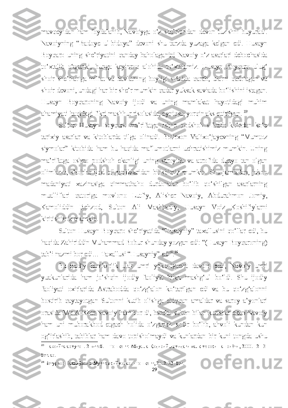 mavqeyidan   ham   foydalanib,   Navoiyga   o‘z   she’rlaridan   devon   tuzishni   buyuradi.
Navoiyning   “Badoye   ul-bidoya”   devoni   shu   tarzda   yuzaga   kelgan   edi.   Husayn
Boyqaro   uning   she’riyatini   qanday   baholaganini   Navoiy   o‘z   asarlari   debochasida
to‘xtalib   o‘tganki,   bunga   keyinroq   alohida   to‘xtalamiz.   Husayn   Boyqaro   ulug‘
shoir   she’rlariga   millat   va   davlatning   boyligi   sifatida   qarab,   ularni   qadrlagan   va
shoir devoni, undagi har bir she’r mumkin qadar yuksak saviada bo‘lishini istagan.
Husayn   Boyqaroning   Navoiy   ijodi   va   uning   mamlakat   hayotidagi   muhim
ahamiyati haqidagi fikri mashhur risolasida, ayniqsa, yorqin aks ettitilgan.  23
Sulton   Husayn   Boyqaro   ma’rifatga   oshno   podshoh   sifatida   ko‘pdan   ko‘p
tarixiy   asarlar   va   kitoblarda   tilga   olinadi.   Botirxon   Valixo‘jayevning   “Mumtoz
siymolar”   kitobida   ham   bu   haqida   ma’lumotlarni   uchratishimiz   mumkin.   Uning
ma’rifatga   oshno   podshoh   ekanligi   uning   saroyida   va   atrofida   dunyo   tan   olgan
olimlar-u,   shoirlar   ijod   qilganliklaridan   bilishimiz   mumkin.   Shu   jumladan,   jahon
madaniyati   xazinasiga   qimmatbaho   durdonalar   bo‘lib   qo‘shilgan   asarlarning
mualliflari   qatoriga   movlono   Lutfiy,   Alisher   Navoiy,   Abdurahmon   Jomiy,
Kamoliddin   Behzod,   Sulton   Ali   Mashhadiy,   Husayn   Voiz   Koshifiylarni
kiritishimiz mumkin. 
Sulton   Husayn   Boyqaro   she’riyatida   “Husayniy”   taxallusini   qo‘llar   edi,   bu
haqida Zahiriddin Muhammad Bobur shunday yozgan edi: “(Husayn Boyqaroning)
tab’i nazmi bor edi… Taxallusi “Husayniy” edi”. 24
Bu   ijodiy   hamkorlik   ular   umri   yakunigacha   davom   etdi,   Navoiy   umri
yuakunlarida   ham   jo‘shqin   ijodiy   faoliyat   bilan   mashg‘ul   bo‘ldi.   Shu   ijodiy
faoliyati   oxirlarida   Astrabodda   qo‘zg‘alon   ko‘tarilgan   edi   va   bu   qo‘zg‘alonni
bostirib   qaytayotgan   Sultonni   kutib   olishga   chiqqan   amaldar   va   saroy   a’yonlari
orasida Mir Alisher Navoiy ham bor di, barcha sulton bilan kurishar ekan Navoiy
ham   uni   muborakbod   etgach   holida   o‘zgarish   sodir   bo‘lib,   ahvoli   kundan   kun
og‘irlashib,   tabiblar   ham   davo   topisholmaydi   va   kunlardan   bir   kuni   tongda   ushu
23
  Навоийга армуғон. 2-китоб. – Тошкент: Абдулла Қодирий номидаги халқ мероси нашриёти, 2000. 12-13-
бетлар.
24
  Ботурхон Валихўжаев. Мумтоз сиймолар. –Тошкент, 2002. 32- бет. 
29 