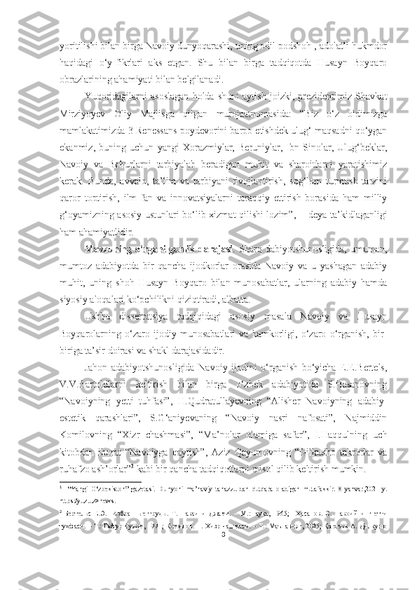yoritilishi bilan birga Navoiy dunyoqarashi, uning odil podshoh , adolatli hukmdor
haqidagi   o‘y-fikrlari   aks   etgan.   Shu   bilan   birga   tadqiqotda   Husayn   Boyqaro
obrazlarining ahamiyati bilan belgilanadi. 
Yuqoridagilarni   asoslagan   holda   shuni   aytish   joizki,   prezidentimiz   Shavkat
Mirziyoyev   Oliy   Majlisga   qilgan   murojaatnomasida:   “Biz   o‘z   oldimizga
mamlakatimizda 3-Renessans poydevorini barpo etishdek ulug‘ maqsadni qo‘ygan
ekanmiz,   buning   uchun   yangi   Xorazmiylar,   Beruniylar,   Ibn   Sinolar,   Ulug‘beklar,
Navoiy   va   Boburlarni   tarbiyalab   beradigan   muhit   va   sharoitlarni   yaratishimiz
kerak.   Bunda,   avvalo,   ta’lim   va   tarbiyani   rivojlantirish,   sog‘lom   turmush   tarzini
qaror   toptirish,   ilm-fan   va   innovatsiyalarni   taraqqiy   ettirish   borasida   ham   milliy
g‘oyamizning asosiy ustunlari bo‘lib xizmat qilishi lozim”, 1
  - deya ta’kidlaganligi
ham ahamiyatlidir.
Mavzuning   o‘rganilganlik   darajasi .   Sharq   dabiyotshunosligida,   umuman,
mumtoz   adabiyotda   bir   qancha   ijodkorlar   orasida   Navoiy   va   u   yashagan   adabiy
muhit,   uning   shoh   Husayn   Boyqaro   bilan   munosabatlar,   ularning   adabiy   hamda
siyosiy aloqalari ko‘pchilikni qiziqtiradi, albatta. 
Ushbu   dissertatsiya   tadqiqidagi   asosiy   masala   Navoiy   va   Husayn
Boyqarolarning   o‘zaro   ijodiy   munosabatlari   va   hamkorligi,   o‘zaro   o‘rganish,   bir-
biriga ta’sir doirasi va shakl darajasidadir.
Jahon   adabiyotshunosligida   Navoiy   ijodini   o‘rganish   bo‘yicha   E.E.Bertels,
V.V.Bartoldlarni   keltirish   bilan   birga   o‘zbek   adabiyotida   S.Hasanovning
“Navoiyning   yetti   tuhfasi”,   H.Qudratullayevning   “Alisher   Navoiyning   adabiy-
estetik   qarashlari”,   S.G‘aniyevaning   “Navoiy   nasri   nafosati”,   Najmiddin
Komilovning   “Xizr   chashmasi”,   “Ma’nolar   olamiga   safar”,   I.Haqqulning   uch
kitobdan   iborat   “Navoiyga   qaytish”,   Aziz   Qayumovning   “Dilkusho   takrorlar   va
ruhafzo ash’orlar” 2
 kabi bir qancha tadqiqotlarni misol qilib keltirish mumkin. 
1
    “Yangi   O‘zbekiston”   gazetasi.   Dunyoni   ma’naviy   tanazzuldan   qutqara   oladigan   mutafakkir.   8-yanvar,2021-y.
https:/yuz.uz>news.
2
  Бертельс   Е.Э.     Избранные   труды.   Т.   Наваи   и   Джами.   –   М.:Наука,   1965;     Ҳасанов.   С.   Навоийнинг   етти
туҳфаси. – Т.: Ғафур Ғулом, 1991; Комилов. Н. Хизр чашмаси. – Т.: Маънавият, 2005; Қаюмов А. Дилкушо
3 