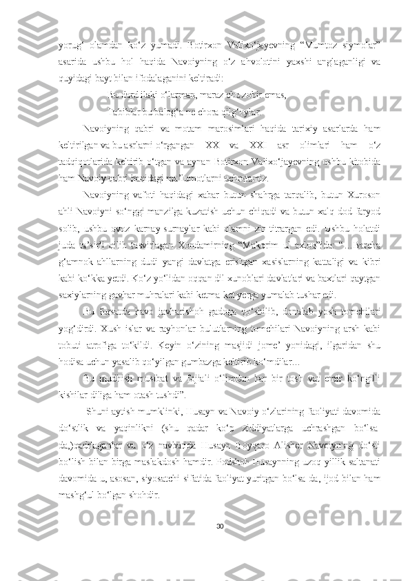 yorug‘   olamdan   ko‘z   yumadi.   Botirxon   Valixo‘jayevning   “Mumtoz   siymolar”
asarida   ushbu   hol   haqida   Navoiyning   o‘z   ahvolotini   yaxshi   anglaganligi   va
quyidagi bayt bilan ifodalaganini keltiradi: 
Bu dard ilaki o‘larman, maraz chu zohir emas,
Tabiblar bu balog‘a ne chora qilg‘oylar.
Navoiyning   qabri   va   motam   marosimlari   haqida   tarixiy   asarlarda   ham
keltirilgan va bu asrlarni o‘rgangan  XX   va   XXI   asr   olimlari   ham   o‘z
tadqiqotlarida  keltirib  o‘tgan   va  aynan  Botirxon  Valixo‘jayevning   ushbu  kitobida
ham Navoiy qabri haqidagi ma’lumotlarni uchratamiz. 
Navoiyning   vafoti   haqidagi   xabar   butun   shahrga   tarqalib,   butun   Xuroson
ahli Navoiyni so‘nggi manzilga kuzatish uchun chiqadi va butun xalq dod-faryod
solib,   ushbu   ovoz   karnay-surnaylar   kabi   olamni   zir   titrargan   edi.   Ushbu   holatdi
juda   ta’sirli   qilib   tasvirlagan   Xondamirning   “Makorim   ul   axloq”ida:   “…Barcha
g‘amnok   ahllarning   dudi   yangi   davlatga   erishgan   xasislarning   kattaligi   va   kibri
kabi ko‘kka yetdi. Ko‘z yo‘lidan oqqan dil xunoblari davlatlari va baxtlari qaytgan
saxiylarning gavhar muhralari kabi ketma-ket yerga yumalab tushar edi.
Bu   fursatda   havo   javharishoh   gadoga   qo‘shilib,   donalab   yosh   tomchilari
yog‘dirdi.   Xush   islar   va   rayhonlar   bulutlarning   tomchilari   Navoiyning   arsh   kabi
tobuti   atrofiga   to‘kildi.   Keyin   o‘zining   masjidi   jome’   yonidagi,   ilgaridan   shu
hodisa uchun yasalib qo‘yilgan gumbazga keltirib ko‘mdilar…
Bu   mudhish   musibat   va   fojiali   o‘limdan   har   bir   tosh   vat   emir   ko‘ngilli
kishilar diliga ham otash tushdi”.
  Shuni aytish mumklinki, Husayn va Navoiy o‘zlarining faoliyati davomida
do‘stlik   va   yaqinlikni   (shu   qadar   ko‘p   ziddiyatlarga   uchrashgan   bo‘lsa-
da,)qadrlaganlar   va   o‘z   navbatida   Husayn   Boyqaro   Alisher   Navoiyning   do‘sti
bo‘lish bilan birga maslakdosh  hamdir. Podshoh Husaynning  uzoq yillik saltanati
davomida u, asosan, siyosatchi sifatida faoliyat yuritgan bo‘lsa-da, ijod bilan ham
mashg‘ul bo‘lgan shohdir. 
30 