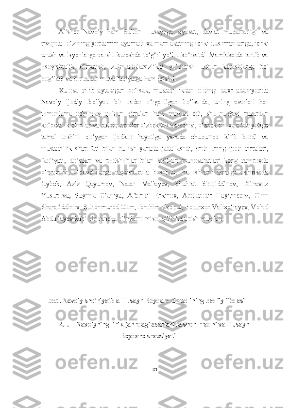 Alisher   Navoiy   ham   Sulton   Husaynga   siyosat,   davlat   muqarrarligi   va
rivojida  o‘zining yordamini ayamadi va mamlakatning ichki dushmanlariga, ichki
urush va isyonlarga qarshi kurashda to‘g‘ri yo‘lni ko‘rsatdi. Mamlakatda tartib va
osoyishtalik   o‘rnatish,   zulm-adolatsizlikni   yo‘qotish   uchun   kurashlarga   bel
bog‘ladi va bir qadar muvaffaqiyatga ham erishdi. 
Xulosa   qilib   aytadigan   bo‘lsak,   mustaqillikdan   oldingi   davr   adabiyotida
Navoiy   ijodiy   faoliyati   bir   qadar   o‘rganilgan   bo‘lsa-da,   uning   asarlari   har
tomonlama   ochilmay   qolgan   qirralari   ham   mavjud   edi,   shu   nuqtayi   nazardan
ko‘pchilik olimlar va tadqiqotchilar o‘zbek tili asoschisi, o‘zbek tili va adabiyotiga
tamal   toshini   qo‘ygan   ijodkor   hayotiga   yanada   chuqurroq   kirib   bordi   va
mustaqillik   sharofati   bilan   bu   ish   yanada   jadallashdi,   endi   uning   ijodi   qirralari,
faoliyati,   do‘stlari   va   podshohlar   bilan   bo‘lgan   munosabatlari   keng   qamrovda
o‘rganilib,   o‘quvchilarga   taqdim   etila   boshladi.   Bu   ishlarni   amalga   oshirishda
Oybek,   Aziz   Qayumov,   Natan   Mallayev,   Shuhrat   Sirojiddinov,   Dilnavoz
Yusupova,   Suyima   G‘aniya,   Aftondil   Erkinov,   Abduqodir   Hayitmetov,   Olim
Sharafiddinov, Sultonmurod Olim, Ibrohim Haqqul, Boturxon Valixo‘jayev, Vohid
Abdullayev kabi bir qancha olimlarni misol qilib keltirish mumkin. 
II bob. Navoiy she’riyatida Husayn Boyqaro timsolining badiiy ifodasi
2.1. Navoiyning lirik janrdagi asarlarida shoh madhi va Husayn
                               Boyqaro shaxsiyati
31 