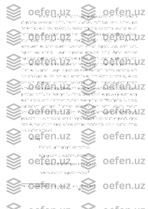 Alisher   Navoiyning   har   bir   asari   yuksak   gumanizm   -   insonparvarlik
g‘oyalariga   asoslangan   bo‘lib,   insonni   ulug‘lash,   ma’rifatga   oshno   bo‘lish,   yurt
farovonligi,   xalq   orzu   istaklari,   bu   istaklar   ro‘yobida   adolatning   ustunligi   va   uni
har narsadan ustun qo‘yish asarlari bosh mavzusi, desak yanglishmaymiz, albatta.
Shuningdek,   o‘z   davri   hayotida   mavjud   bo‘lgan   illatlar,   ya’ni   kishilikni
kamsituvchi   va   tahqir   etuvchi   nuqsonlarni   zimdan   payqab,   unga   qarshi   turib,
hayotni   izga   solishda   Husayn   Boyqaroga   yelkadosh   bo‘ldi.   Aynan   zamonasi
hayotidagi   mavjud   ushbu   kamchilik   va   yuzaga   chiqib   turgan   xalqqa   qarshi   jabr-
zulm   va   sitamlarga   qarshi   adolat   bilan   ish   ko‘radigan   podshohgina   yechim   topa
olishi   va   bu   aynan   Husayn   Boyqarodek   shaxs   ekanligini   hamma   asarlarida   ko‘p
bor   ta’kidlaydi   va   o‘zi   ham   xalq   kamchilik   va   iltimoslarini   qondirishda,   xalqqa
jabr-zulm   yetkazgan   zolimlarni   jazolashda   Husayn   Boyqaroga   ham   yordam
ko‘rsatdi.   Tarixiy   asarlarda   (Xondamir   va   Mirxond   asarlarida)   bu   haqida   batafsil
yoritilgan bo‘lib, biz   Navoiyni bu o‘rinda davlat arbobi va yetuk siyosatchi saroy
vakili sifatida tanib olishimizni  mumkin. Navoiyning o‘zi  “Vaqfiya”da bu borada
quyidagilarni   izohlaydi:   “Ilgimdan   kelgancha   zulm   tig‘ini   ushotib,   mazlum
jarohatig‘a   intihol   marhamin   qo‘ydim.   Va   ilgimdin   kelmaganni   ul   hazrat   arzig‘a
yetkurdim. To zulm palangi terisidin kiyik sur’atlik bodpolar g‘oshiyasig‘a ziynat
berdi   va   mazlum   joni   kiyigi   ko‘ziga   amniyat   marg‘zorida   qoplon   dog‘lar   o‘rniga
lola dog‘lari ko‘rguzdi.
Ruboiy:
Shah adli uyini aylayin deb ma’mur, 
Sa’y ayladim ul qadarkim, erdi maqdur.
Har nechaki tengridin yetar sham’g‘a nur,
Parvona erur joni kuyardin ma’zur. 25
25
  Алишер Навоий, МАТ. , 14- том: Вақфия. -Тошкент, 1998. 247-259- б.
32 