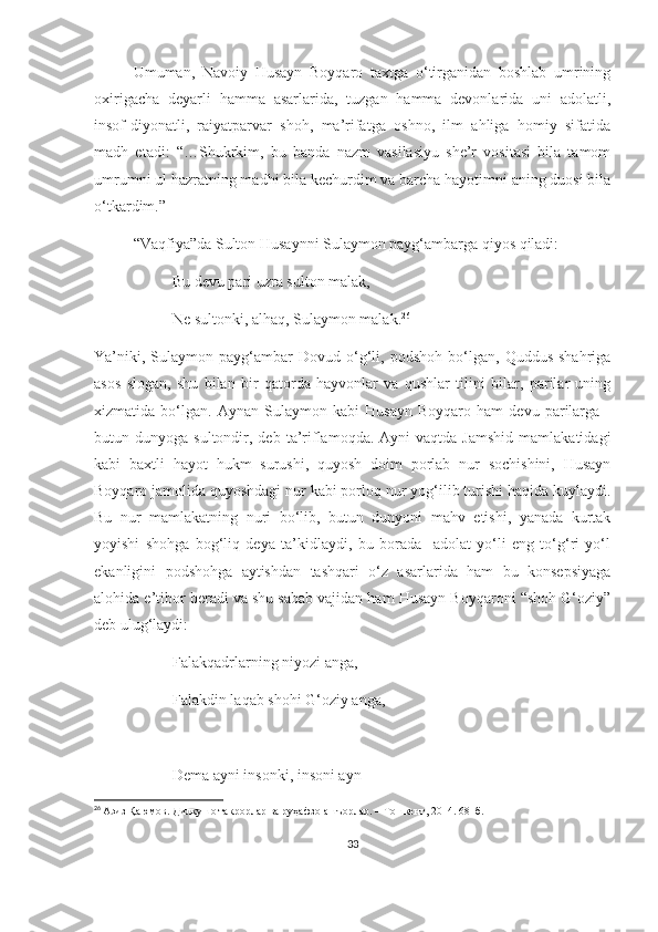 Umuman,   Navoiy   Husayn   Boyqaro   taxtga   o‘tirganidan   boshlab   umrining
oxirigacha   deyarli   hamma   asarlarida,   tuzgan   hamma   devonlarida   uni   adolatli,
insof-diyonatli,   raiyatparvar   shoh,   ma’rifatga   oshno,   ilm   ahliga   homiy   sifatida
madh   etadi:   “…Shukrkim,   bu   banda   nazm   vasilasiyu   she’r   vositasi   bila   tamom
umrumni ul hazratning madhi bila kechurdim va barcha hayotimni aning duosi bila
o‘tkardim.”
“Vaqfiya”da Sulton Husaynni Sulaymon payg‘ambarga qiyos qiladi:
Bu devu pari uzra sulton malak,
Ne sultonki, alhaq, Sulaymon malak. 26
Ya’niki,   Sulaymon  payg‘ambar   Dovud   o‘g‘li,  podshoh   bo‘lgan,   Quddus   shahriga
asos   slogan,   shu   bilan   bir   qatorda   hayvonlar   va   qushlar   tilini   bilar,   parilar   uning
xizmatida   bo‘lgan.   Aynan   Sulaymon   kabi   Husayn   Boyqaro   ham   devu   parilarga   -
butun  dunyoga  sultondir,  deb  ta’riflamoqda.  Ayni   vaqtda  Jamshid  mamlakatidagi
kabi   baxtli   hayot   hukm   surushi,   quyosh   doim   porlab   nur   sochishini,   Husayn
Boyqaro jamolida quyoshdagi nur kabi porloq nur yog‘ilib turishi haqida kuylaydi.
Bu   nur   mamlakatning   nuri   bo‘lib,   butun   dunyoni   mahv   etishi,   yanada   kurtak
yoyishi   shohga   bog‘liq   deya   ta’kidlaydi,   bu   borada     adolat   yo‘li   eng   to‘g‘ri   yo‘l
ekanligini   podshohga   aytishdan   tashqari   o‘z   asarlarida   ham   bu   konsepsiyaga
alohida e’tibor beradi va shu sabab vajidan ham Husayn Boyqaroni “shoh G‘oziy”
deb ulug‘laydi:
Falakqadrlarning niyozi anga,
Falakdin laqab shohi G‘oziy anga,
Dema ayni insonki, insoni ayn
26
  Азиз Қаюмов. Дилкушо такрорлар ва руҳафзо ашъорлар. – Тошкент, 2014. 68- б.
33 