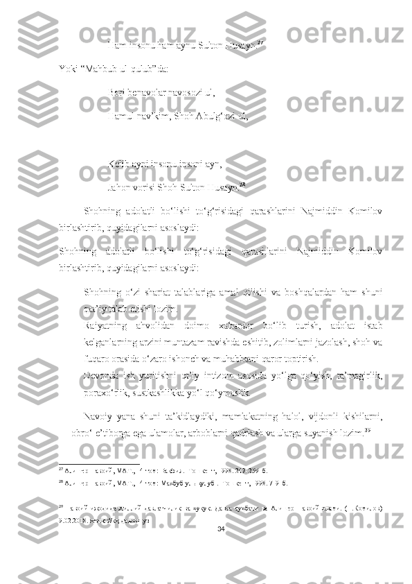 Ham insonu ham aynu Sulton Husayn. 27
Yoki “Mahbub ul-qulub”da:
  Bori benavolar navosozi ul,
Hamul nav’kim, Shoh Abulg‘ozi ul,
Kelib ayni insonu insoni ayn,
Jahon vorisi Shoh Sulton Husayn. 28
Shohning   adolatli   bo‘lishi   to‘g‘risidagi   qarashlarini   Najmiddin   Komilov
birlashtirib, quyidagilarni asoslaydi:
Shohning   adolatli   bo‘lishi   to‘g‘risidagi   qarashlarini   Najmiddin   Komilov
birlashtirib, quyidagilarni asoslaydi:
- Shohning   o‘zi   shariat   talablariga   amal   qilishi   va   boshqalardan   ham   shuni
qat’iy talab etishi lozim.
- Raiyatning   ahvolidan   doimo   xabardor   bo‘lib   turish,   adolat   istab
kelganlarning arzini muntazam ravishda eshitib, zolimlarni jazolash, shoh va
fuqaro orasida o‘zaro ishonch va muhabbatni qaror toptirish.
- Devonda   ish   yuritishni   qt’iy   intizom   asosida   yo‘lga   qo‘yish,   ta’magirlik,
poraxo‘rlik, sustkashlikka yo‘l qo‘ymaslik.
Navoiy   yana   shuni   ta’kidlaydiki,   mamlakatning   halol,   vijdonli   kishilarni,
obro‘-e’tiborga ega ulamolar, arboblarni qadrlash va ularga suyanish lozim. 29
27
  Алишер Навоий, МАТ., 14-том: Вақфия. -Тошкент, 1998. 24 7-259-  б.
28
  Алишер Навоий, МАТ., 14-том:  Махбуб уль- қ улуб  . -Тошкент, 19 9 8.  7-9-  б.
29
  Навоий   ижодида   миллий   давлатчилик   ва   ҳуқуқ.   Давра   суҳбати   ва   Алишер   Навоий   олами.   (Н.Комилов)
9.02.2018. ҳттпс://кҳ-даврон.уз
34 