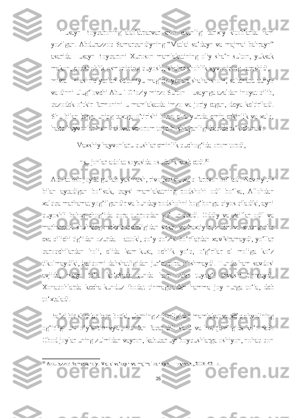 Husayn   Boyqaroning   adolatparvar   shoh   ekanligi   tarixiy   kitoblarda   ham
yozilgan.   Abdurazzoq   Samarqandiyning   “Matlai   sa’dayn   va   majmai   bahrayn”
asarida   Husayn   Boyqaroni   Xuroson   mamlakatining   oliy   sha’n   sulton,   yuksak
makon, podshohlik osmonining quyoshi, shahanshohlik ayvonining Jamshidi, -
misra – mashriq yerlari sultoniyu mag‘rib yerlari shahanshohi, saltanatu dunyo
va dinni ulug‘lovchi Abu-l-G‘oziy mirzo Sulton Husaynga azaldan inoyat qilib,
qazodek   o‘tkir   farmonini   u   mamlakatda   imzo   va   joriy   etgan,   deya   keltiriladi.
Shu   bilan   birga   uning   taxtga   o‘tirishi   bilan   el-u   yurtda   emin-erkinlik   va   xalq,
hatto hayvonlar ham halovat va orom topa boshlaganligi haqida ta’kidlanadi:
Vaxshiy hayvonlaru qushlar eminlik quchog‘ida orom topdi,  
Insu jonlar adolat soyasida osudalik kasb etdi. 30
Adolat bor joyda gullab-yashnash, rivojlanish, xalq farovon bo‘ladi. Navoiy tili
bilan   aytadigan   bo‘lsak,   qaysi   mamlakatning   podshohi   odil   bo‘lsa,   Allohdan
xalqqa marhamat yog‘ilgandir va bunday podshohni bog‘bonga qiyos qiladiki, ayni
quyoshli   bahor   chog‘ida   qora   tuproqdan   gul   undiradi.   Oddiy   va   zaiflar   odil   va
marhamatli   shohning   mehribonchiligidan   sokin   va   baxtiyor,   zolim   va   sitamgarlar
esa qilichi tig‘idan ozurda. Hattoki, qo‘y-qo‘zisi bo‘rilardan xavfsiramaydi, yo‘llar
qaroqchilardan   holi,   elida   kam-kust,   ochlik   yo‘q,   o‘g‘rilar   el   moliga   ko‘z
tikolmaydiki,   intiqomi   dahshatligidan   jur’at   topa   olishmaydi.   Tunda   ham   savdosi
avjida,   nurga   to‘la   ko‘chada   tunda   ham   otlar   tuyog‘i   tovushi   tinmaydi.
Xonaqohlarda   kecha-kunduz   ibodat   tinmaganidan   hamma   joy   nurga   to‘la,   deb
to‘xtaladi.
Ba’zi bir shohlar ham borki, ularning zolimligidan mamlakat va xalq ahvolining
og‘irligi   uni   o‘ylantirmaydi,   bundan   faqat   dili   shod   va   hotirjamligida   ko‘rinadi.
Obod joylar uning zulmidan vayron, kabutar uyi boyqushlarga oshiyon, nohaq qon
30
 Abdurazzoq Samarqandiy. Matlai sa’dayn va majmai bahrayn. –Toshkent, 2008. 621-b.
35 